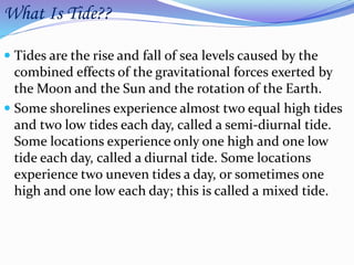 What Is Tide??
 Tides are the rise and fall of sea levels caused by the
combined effects of the gravitational forces exerted by
the Moon and the Sun and the rotation of the Earth.
 Some shorelines experience almost two equal high tides
and two low tides each day, called a semi-diurnal tide.
Some locations experience only one high and one low
tide each day, called a diurnal tide. Some locations
experience two uneven tides a day, or sometimes one
high and one low each day; this is called a mixed tide.
 