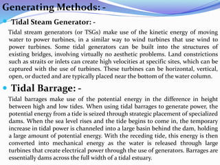 Generating Methods: -
 Tidal Steam Generator: -
Tidal stream generators (or TSGs) make use of the kinetic energy of moving
water to power turbines, in a similar way to wind turbines that use wind to
power turbines. Some tidal generators can be built into the structures of
existing bridges, involving virtually no aesthetic problems. Land constrictions
such as straits or inlets can create high velocities at specific sites, which can be
captured with the use of turbines. These turbines can be horizontal, vertical,
open, or ducted and are typically placed near the bottom of the water column.
 Tidal Barrage: -
Tidal barrages make use of the potential energy in the difference in height
between high and low tides. When using tidal barrages to generate power, the
potential energy from a tide is seized through strategic placement of specialized
dams. When the sea level rises and the tide begins to come in, the temporary
increase in tidal power is channeled into a large basin behind the dam, holding
a large amount of potential energy. With the receding tide, this energy is then
converted into mechanical energy as the water is released through large
turbines that create electrical power through the use of generators. Barrages are
essentially dams across the full width of a tidal estuary.
 