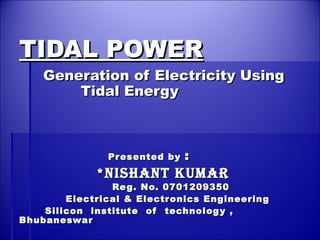 TIDAL POWERTIDAL POWER
Generation of Electricity UsingGeneration of Electricity Using
Tidal EnergyTidal Energy
Presented byPresented by ::
**NishaNt KumarNishaNt Kumar
Reg. No. 0701209350Reg. No. 0701209350
Electrical & Electronics EngineeringElectrical & Electronics Engineering
Silicon institute of technology ,Silicon institute of technology ,
BhubaneswarBhubaneswar
 