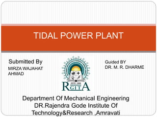 Submitted By
TIDAL POWER PLANT
MIRZA WAJAHAT
AHMAD
Guided BY
DR. M. R. DHARME
Department Of Mechanical Engineering
DR.Rajendra Gode Institute Of
Technology&Research ,Amravati
 