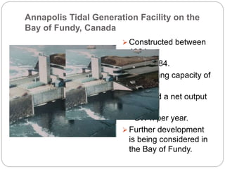 Annapolis Tidal Generation Facility on the
Bay of Fundy, Canada
 Constructed between
1981
and 1984.
 Generating capacity of
20
MW and a net output
of 30
GW h per year.
 Further development
is being considered in
the Bay of Fundy.
 