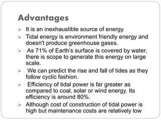 Advantages
 It is an inexhaustible source of energy.
 Tidal energy is environment friendly energy and
doesn't produce greenhouse gases.
 As 71% of Earth’s surface is covered by water,
there is scope to generate this energy on large
scale.
 We can predict the rise and fall of tides as they
follow cyclic fashion.
 Efficiency of tidal power is far greater as
compared to coal, solar or wind energy. Its
efficiency is around 80%.
 Although cost of construction of tidal power is
high but maintenance costs are relatively low
 