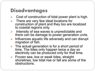 Disadvantages
 Cost of construction of tidal power plant is high.
 There are very few ideal locations for
construction of plant and they too are localized
to coastal regions only.
 Intensity of sea waves is unpredictable and
there can be damage to power generation units.
 Influences aquatic life adversely and can disrupt
migration of fish.
 The actual generation is for a short period of
time. The tides only happen twice a day so
electricity can be produced only for that time.
 Frozen sea, low or weak tides, straight
shorelines, low tidal rise or fall are some of the
obstructions.
 