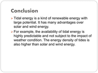 Conclusion
 Tidal energy is a kind of renewable energy with
large potential. It has many advantages over
solar and wind energy.
 For example, the availability of tidal energy is
highly predictable and not subject to the impact of
weather condition. The energy density of tides is
also higher than solar and wind energy.
 