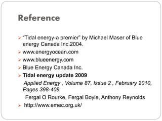 Reference
 “Tidal energy-a premier” by Michael Maser of Blue
energy Canada Inc.2004.
 www.energyocean.com
 www.blueenergy.com
 Blue Energy Canada Inc.
 Tidal energy update 2009
Applied Energy , Volume 87, Issue 2 , February 2010,
Pages 398-409
Fergal O Rourke, Fergal Boyle, Anthony Reynolds
 http://www.emec.org.uk/
 