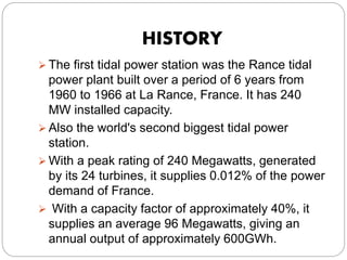 HISTORY
 The first tidal power station was the Rance tidal
power plant built over a period of 6 years from
1960 to 1966 at La Rance, France. It has 240
MW installed capacity.
 Also the world's second biggest tidal power
station.
 With a peak rating of 240 Megawatts, generated
by its 24 turbines, it supplies 0.012% of the power
demand of France.
 With a capacity factor of approximately 40%, it
supplies an average 96 Megawatts, giving an
annual output of approximately 600GWh.
 