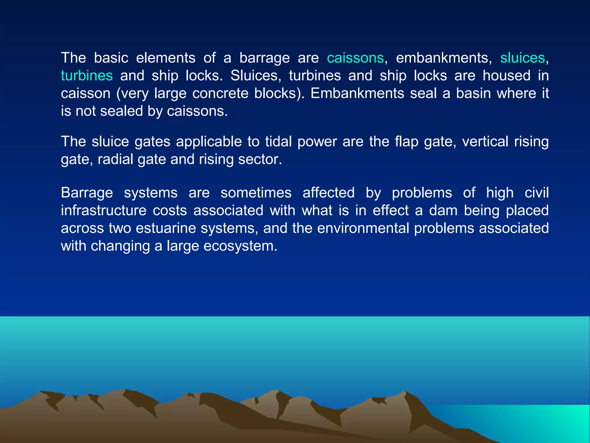 The basic elements of a barrage are caissons, embankments, sluices,
turbines and ship locks. Sluices, turbines and ship locks are housed in
caisson (very large concrete blocks). Embankments seal a basin where it
is not sealed by caissons.
The sluice gates applicable to tidal power are the flap gate, vertical rising
gate, radial gate and rising sector.
Barrage systems are sometimes affected by problems of high civil
infrastructure costs associated with what is in effect a dam being placed
across two estuarine systems, and the environmental problems associated
with changing a large ecosystem.
 