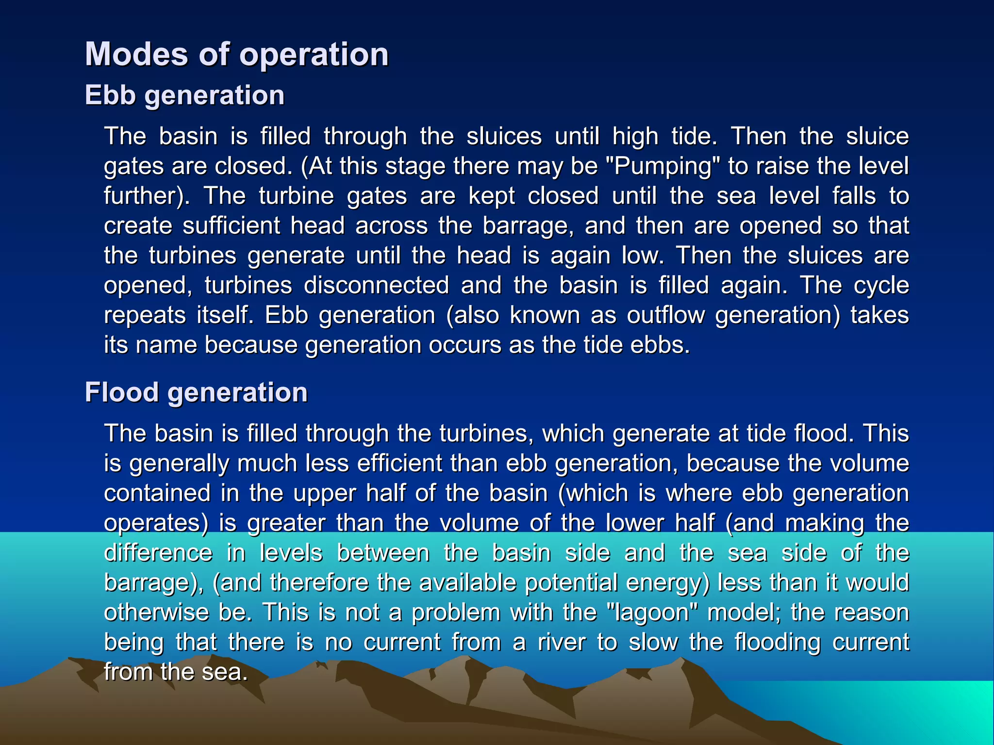 The basin is filled through the sluices until high tide. Then the sluiceThe basin is filled through the sluices until high tide. Then the sluice
gates are closed. (At this stage there may be "Pumping" to raise the levelgates are closed. (At this stage there may be "Pumping" to raise the level
further). The turbine gates are kept closed until the sea level falls tofurther). The turbine gates are kept closed until the sea level falls to
create sufficient head across the barrage, and then are opened so thatcreate sufficient head across the barrage, and then are opened so that
the turbines generate until the head is again low. Then the sluices arethe turbines generate until the head is again low. Then the sluices are
opened, turbines disconnected and the basin is filled again. The cycleopened, turbines disconnected and the basin is filled again. The cycle
repeats itself. Ebb generation (also known as outflow generation) takesrepeats itself. Ebb generation (also known as outflow generation) takes
its name because generation occurs as the tide ebbs.its name because generation occurs as the tide ebbs.
Modes of operationModes of operation
Ebb generationEbb generation
The basin is filled through the turbines, which generate at tide flood. ThisThe basin is filled through the turbines, which generate at tide flood. This
is generally much less efficient than ebb generation, because the volumeis generally much less efficient than ebb generation, because the volume
contained in the upper half of the basin (which is where ebb generationcontained in the upper half of the basin (which is where ebb generation
operates) is greater than the volume of the lower half (and making theoperates) is greater than the volume of the lower half (and making the
difference in levels between the basin side and the sea side of thedifference in levels between the basin side and the sea side of the
barrage), (and therefore the available potential energy) less than it wouldbarrage), (and therefore the available potential energy) less than it would
otherwise be. This is not a problem with the "lagoon" model; the reasonotherwise be. This is not a problem with the "lagoon" model; the reason
being that there is no current from a river to slow the flooding currentbeing that there is no current from a river to slow the flooding current
from the sea.from the sea.
Flood generationFlood generation
 