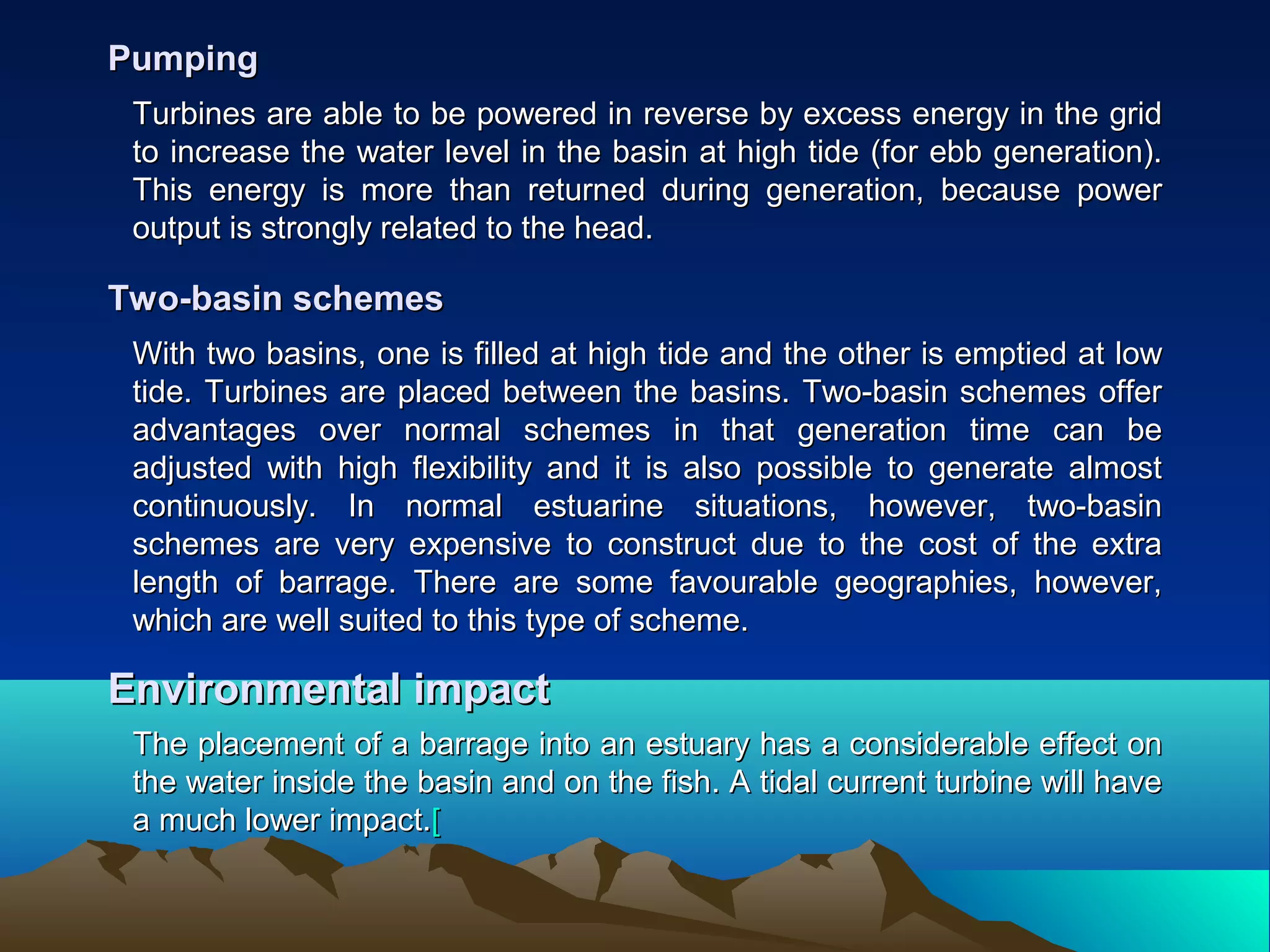 Turbines are able to be powered in reverse by excess energy in the gridTurbines are able to be powered in reverse by excess energy in the grid
to increase the water level in the basin at high tide (for ebb generation).to increase the water level in the basin at high tide (for ebb generation).
This energy is more than returned during generation, because powerThis energy is more than returned during generation, because power
output is strongly related to the head.output is strongly related to the head.
PumpingPumping
With two basins, one is filled at high tide and the other is emptied at lowWith two basins, one is filled at high tide and the other is emptied at low
tide. Turbines are placed between the basins. Two-basin schemes offertide. Turbines are placed between the basins. Two-basin schemes offer
advantages over normal schemes in that generation time can beadvantages over normal schemes in that generation time can be
adjusted with high flexibility and it is also possible to generate almostadjusted with high flexibility and it is also possible to generate almost
continuously. In normal estuarine situations, however, two-basincontinuously. In normal estuarine situations, however, two-basin
schemes are very expensive to construct due to the cost of the extraschemes are very expensive to construct due to the cost of the extra
length of barrage. There are some favourable geographies, however,length of barrage. There are some favourable geographies, however,
which are well suited to this type of scheme.which are well suited to this type of scheme.
Two-basin schemesTwo-basin schemes
The placement of a barrage into an estuary has a considerable effect onThe placement of a barrage into an estuary has a considerable effect on
the water inside the basin and on the fish. A tidal current turbine will havethe water inside the basin and on the fish. A tidal current turbine will have
a much lower impact.a much lower impact.[[
Environmental impactEnvironmental impact
 