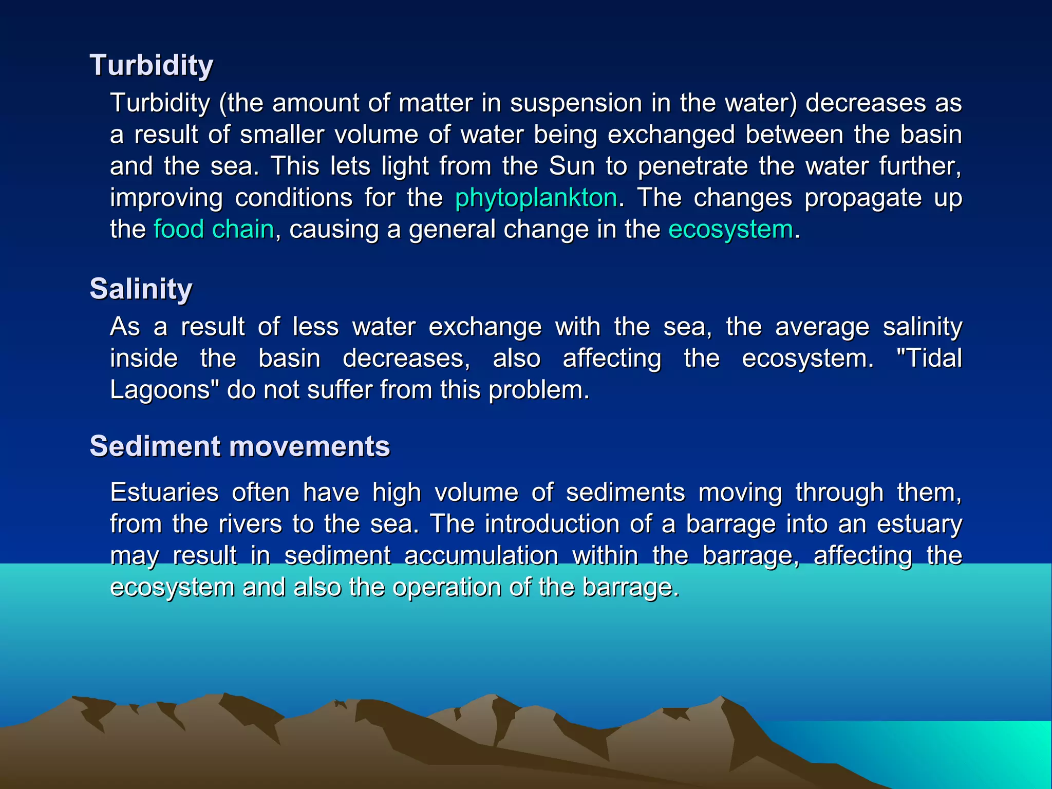 Turbidity (the amount of matter in suspension in the water) decreases asTurbidity (the amount of matter in suspension in the water) decreases as
a result of smaller volume of water being exchanged between the basina result of smaller volume of water being exchanged between the basin
and the sea. This lets light from the Sun to penetrate the water further,and the sea. This lets light from the Sun to penetrate the water further,
improving conditions for theimproving conditions for the phytoplanktonphytoplankton. The changes propagate up. The changes propagate up
thethe food chainfood chain, causing a general change in the, causing a general change in the ecosystemecosystem..
TurbidityTurbidity
As a result of less water exchange with the sea, the average salinityAs a result of less water exchange with the sea, the average salinity
inside the basin decreases, also affecting the ecosystem. "Tidalinside the basin decreases, also affecting the ecosystem. "Tidal
Lagoons" do not suffer from this problem.Lagoons" do not suffer from this problem.
SalinitySalinity
Estuaries often have high volume of sediments moving through them,Estuaries often have high volume of sediments moving through them,
from the rivers to the sea. The introduction of a barrage into an estuaryfrom the rivers to the sea. The introduction of a barrage into an estuary
may result in sediment accumulation within the barrage, affecting themay result in sediment accumulation within the barrage, affecting the
ecosystem and also the operation of the barrage.ecosystem and also the operation of the barrage.
Sediment movementsSediment movements
 