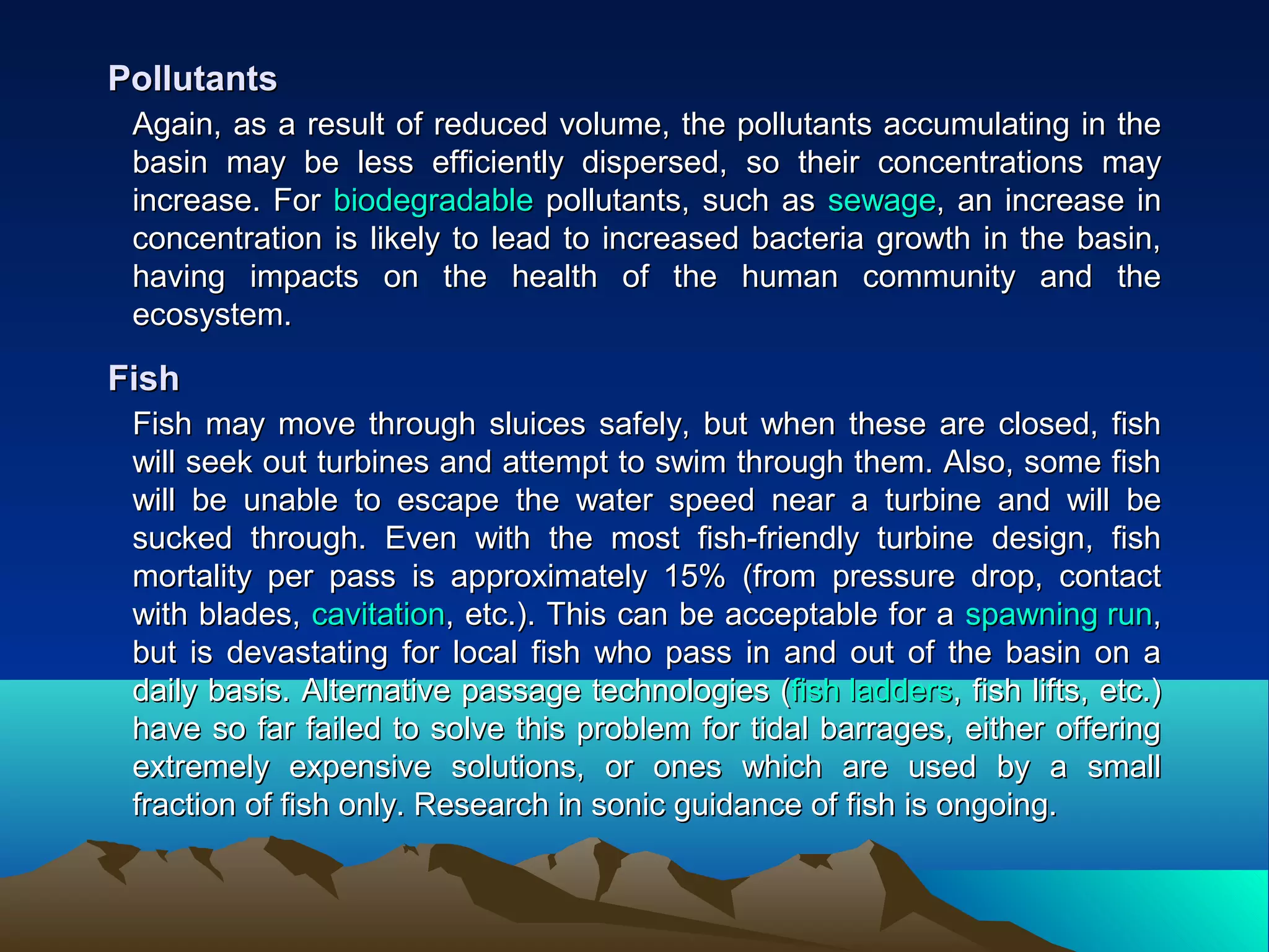 Again, as a result of reduced volume, the pollutants accumulating in theAgain, as a result of reduced volume, the pollutants accumulating in the
basin may be less efficiently dispersed, so their concentrations maybasin may be less efficiently dispersed, so their concentrations may
increase. Forincrease. For biodegradablebiodegradable pollutants, such aspollutants, such as sewagesewage, an increase in, an increase in
concentration is likely to lead to increased bacteria growth in the basin,concentration is likely to lead to increased bacteria growth in the basin,
having impacts on the health of the human community and thehaving impacts on the health of the human community and the
ecosystem.ecosystem.
PollutantsPollutants
Fish may move through sluices safely, but when these are closed, fishFish may move through sluices safely, but when these are closed, fish
will seek out turbines and attempt to swim through them. Also, some fishwill seek out turbines and attempt to swim through them. Also, some fish
will be unable to escape the water speed near a turbine and will bewill be unable to escape the water speed near a turbine and will be
sucked through. Even with the most fish-friendly turbine design, fishsucked through. Even with the most fish-friendly turbine design, fish
mortality per pass is approximately 15% (from pressure drop, contactmortality per pass is approximately 15% (from pressure drop, contact
with blades,with blades, cavitationcavitation, etc.). This can be acceptable for a, etc.). This can be acceptable for a spawning runspawning run,,
but is devastating for local fish who pass in and out of the basin on abut is devastating for local fish who pass in and out of the basin on a
daily basis. Alternative passage technologies (daily basis. Alternative passage technologies (fish laddersfish ladders, fish lifts, etc.), fish lifts, etc.)
have so far failed to solve this problem for tidal barrages, either offeringhave so far failed to solve this problem for tidal barrages, either offering
extremely expensive solutions, or ones which are used by a smallextremely expensive solutions, or ones which are used by a small
fraction of fish only. Research in sonic guidance of fish is ongoing.fraction of fish only. Research in sonic guidance of fish is ongoing.
FishFish
 