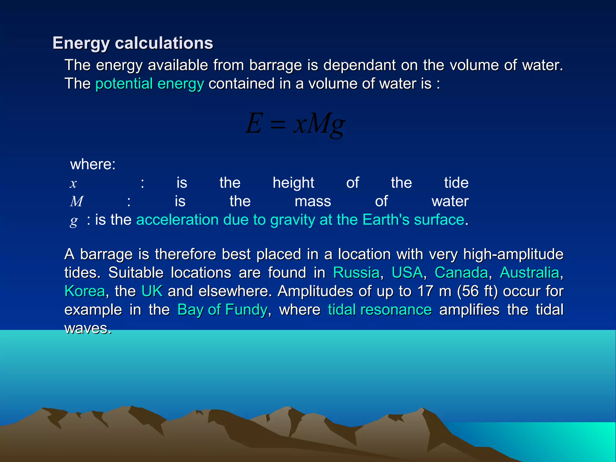 The energy available from barrage is dependant on the volume of water.The energy available from barrage is dependant on the volume of water.
TheThe potential energypotential energy contained in a volume of water is :contained in a volume of water is :
Energy calculationsEnergy calculations
A barrage is therefore best placed in a location with very high-amplitudeA barrage is therefore best placed in a location with very high-amplitude
tides. Suitable locations are found intides. Suitable locations are found in RussiaRussia,, USAUSA,, CanadaCanada,, AustraliaAustralia,,
KoreaKorea, the, the UKUK and elsewhere. Amplitudes of up to 17 m (56 ft) occur forand elsewhere. Amplitudes of up to 17 m (56 ft) occur for
example in theexample in the Bay of FundyBay of Fundy, where, where tidal resonancetidal resonance amplifies the tidalamplifies the tidal
waves.waves.
where:
x : is the height of the tide
M : is the mass of water
g : is the acceleration due to gravity at the Earth's surface.
xMgE =
 