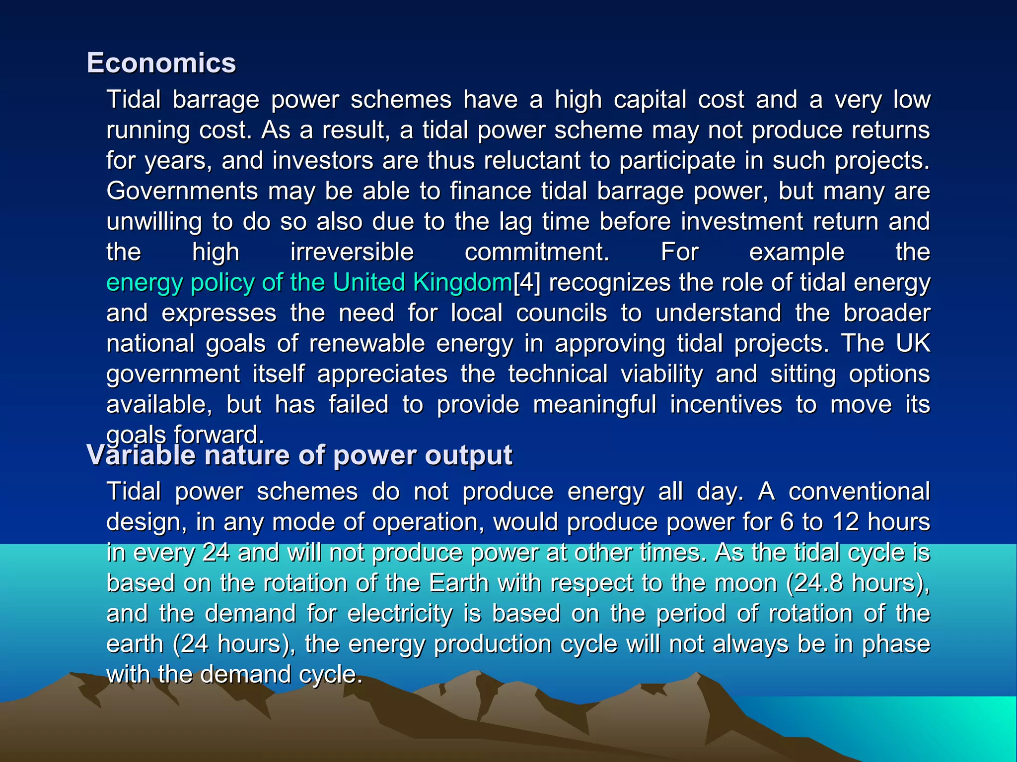 Tidal barrage power schemes have a high capital cost and a very lowTidal barrage power schemes have a high capital cost and a very low
running cost. As a result, a tidal power scheme may not produce returnsrunning cost. As a result, a tidal power scheme may not produce returns
for years, and investors are thus reluctant to participate in such projects.for years, and investors are thus reluctant to participate in such projects.
Governments may be able to finance tidal barrage power, but many areGovernments may be able to finance tidal barrage power, but many are
unwilling to do so also due to the lag time before investment return andunwilling to do so also due to the lag time before investment return and
the high irreversible commitment. For example thethe high irreversible commitment. For example the
energy policy of the United Kingdomenergy policy of the United Kingdom[4][4] recognizes the role of tidal energyrecognizes the role of tidal energy
and expresses the need for local councils to understand the broaderand expresses the need for local councils to understand the broader
national goals of renewable energy in approving tidal projects. The UKnational goals of renewable energy in approving tidal projects. The UK
government itself appreciates the technical viability and sitting optionsgovernment itself appreciates the technical viability and sitting options
available, but has failed to provide meaningful incentives to move itsavailable, but has failed to provide meaningful incentives to move its
goals forward.goals forward.
EconomicsEconomics
Tidal power schemes do not produce energy all day. A conventionalTidal power schemes do not produce energy all day. A conventional
design, in any mode of operation, would produce power for 6 to 12 hoursdesign, in any mode of operation, would produce power for 6 to 12 hours
in every 24 and will not produce power at other times. As the tidal cycle isin every 24 and will not produce power at other times. As the tidal cycle is
based on the rotation of the Earth with respect to the moon (24.8 hours),based on the rotation of the Earth with respect to the moon (24.8 hours),
and the demand for electricity is based on the period of rotation of theand the demand for electricity is based on the period of rotation of the
earth (24 hours), the energy production cycle will not always be in phaseearth (24 hours), the energy production cycle will not always be in phase
with the demand cycle.with the demand cycle.
Variable nature of power outputVariable nature of power output
 