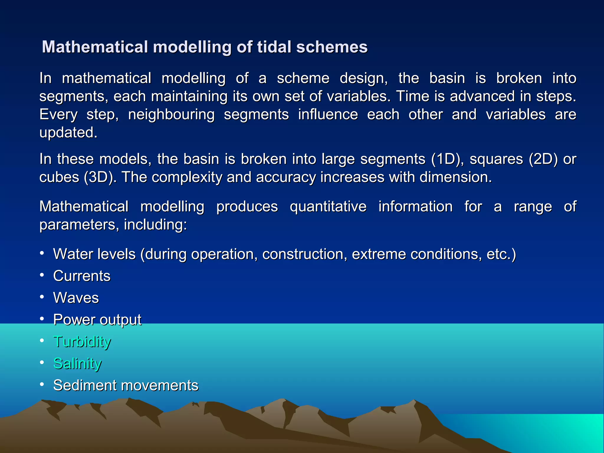 Mathematical modelling of tidal schemesMathematical modelling of tidal schemes
In mathematical modelling of a scheme design, the basin is broken intoIn mathematical modelling of a scheme design, the basin is broken into
segments, each maintaining its own set of variables. Time is advanced in steps.segments, each maintaining its own set of variables. Time is advanced in steps.
Every step, neighbouring segments influence each other and variables areEvery step, neighbouring segments influence each other and variables are
updated.updated.
In these models, the basin is broken into large segments (1D), squares (2D) orIn these models, the basin is broken into large segments (1D), squares (2D) or
cubes (3D). The complexity and accuracy increases with dimension.cubes (3D). The complexity and accuracy increases with dimension.
Mathematical modelling produces quantitative information for a range ofMathematical modelling produces quantitative information for a range of
parameters, including:parameters, including:
• Water levels (during operation, construction, extreme conditions, etc.)Water levels (during operation, construction, extreme conditions, etc.)
• CurrentsCurrents
• WavesWaves
• Power outputPower output
• TurbidityTurbidity
• SalinitySalinity
• Sediment movementsSediment movements
 