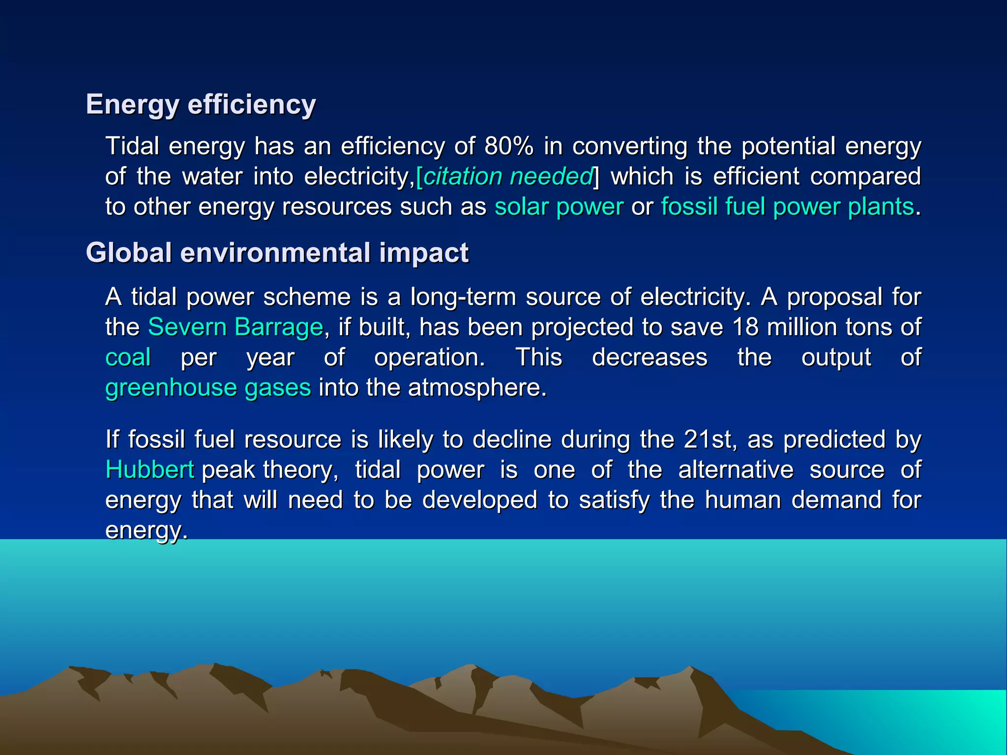 Tidal energy has an efficiency of 80% in converting the potential energyTidal energy has an efficiency of 80% in converting the potential energy
of the water into electricity,of the water into electricity,[[citationcitation neededneeded]] which is efficient comparedwhich is efficient compared
to other energy resources such asto other energy resources such as solar powersolar power oror fossil fuel power plantsfossil fuel power plants..
Energy efficiencyEnergy efficiency
A tidal power scheme is a long-term source of electricity. A proposal forA tidal power scheme is a long-term source of electricity. A proposal for
thethe Severn BarrageSevern Barrage, if built, has been projected to save 18 million tons of, if built, has been projected to save 18 million tons of
coalcoal per year of operation. This decreases the output ofper year of operation. This decreases the output of
greenhouse gasesgreenhouse gases into the atmosphere.into the atmosphere.
Global environmental impactGlobal environmental impact
If fossil fuel resource is likely to decline during the 21st, as predicted byIf fossil fuel resource is likely to decline during the 21st, as predicted by
HubbertHubbert peak theorypeak theory, tidal power is one of the alternative source of, tidal power is one of the alternative source of
energy that will need to be developed to satisfy the human demand forenergy that will need to be developed to satisfy the human demand for
energy.energy.
 