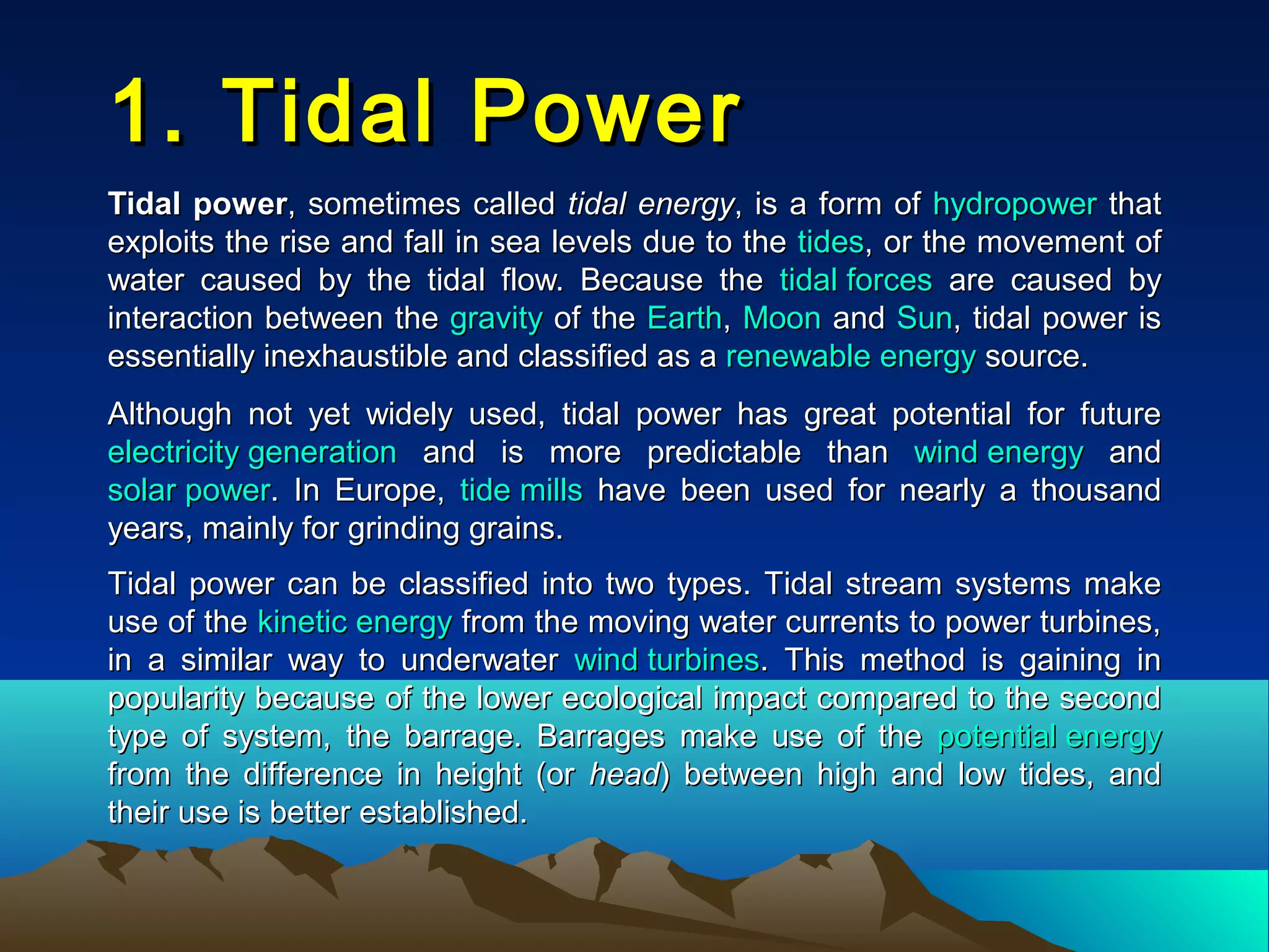 1. Tidal Power1. Tidal Power
Tidal powerTidal power, sometimes called, sometimes called tidal energytidal energy, is a form of, is a form of hydropowerhydropower thatthat
exploits the rise and fall in sea levels due to theexploits the rise and fall in sea levels due to the tidestides, or the movement of, or the movement of
water caused by the tidal flow. Because thewater caused by the tidal flow. Because the tidal forcestidal forces are caused byare caused by
interaction between theinteraction between the gravitygravity of theof the EarthEarth,, MoonMoon andand SunSun, tidal power is, tidal power is
essentially inexhaustible and classified as aessentially inexhaustible and classified as a renewable energyrenewable energy source.source.
Although not yet widely used, tidal power has great potential for futureAlthough not yet widely used, tidal power has great potential for future
electricity generationelectricity generation and is more predictable thanand is more predictable than wind energywind energy andand
solar powersolar power. In Europe,. In Europe, tide millstide mills have been used for nearly a thousandhave been used for nearly a thousand
years, mainly for grinding grains.years, mainly for grinding grains.
Tidal power can be classified into two types. Tidal stream systems makeTidal power can be classified into two types. Tidal stream systems make
use of theuse of the kinetic energykinetic energy from the moving water currents to power turbines,from the moving water currents to power turbines,
in a similar way to underwaterin a similar way to underwater wind turbineswind turbines. This method is gaining in. This method is gaining in
popularity because of the lower ecological impact compared to the secondpopularity because of the lower ecological impact compared to the second
type of system, the barrage. Barrages make use of thetype of system, the barrage. Barrages make use of the potential energypotential energy
from the difference in height (orfrom the difference in height (or headhead) between high and low tides, and) between high and low tides, and
their use is better established.their use is better established.
 