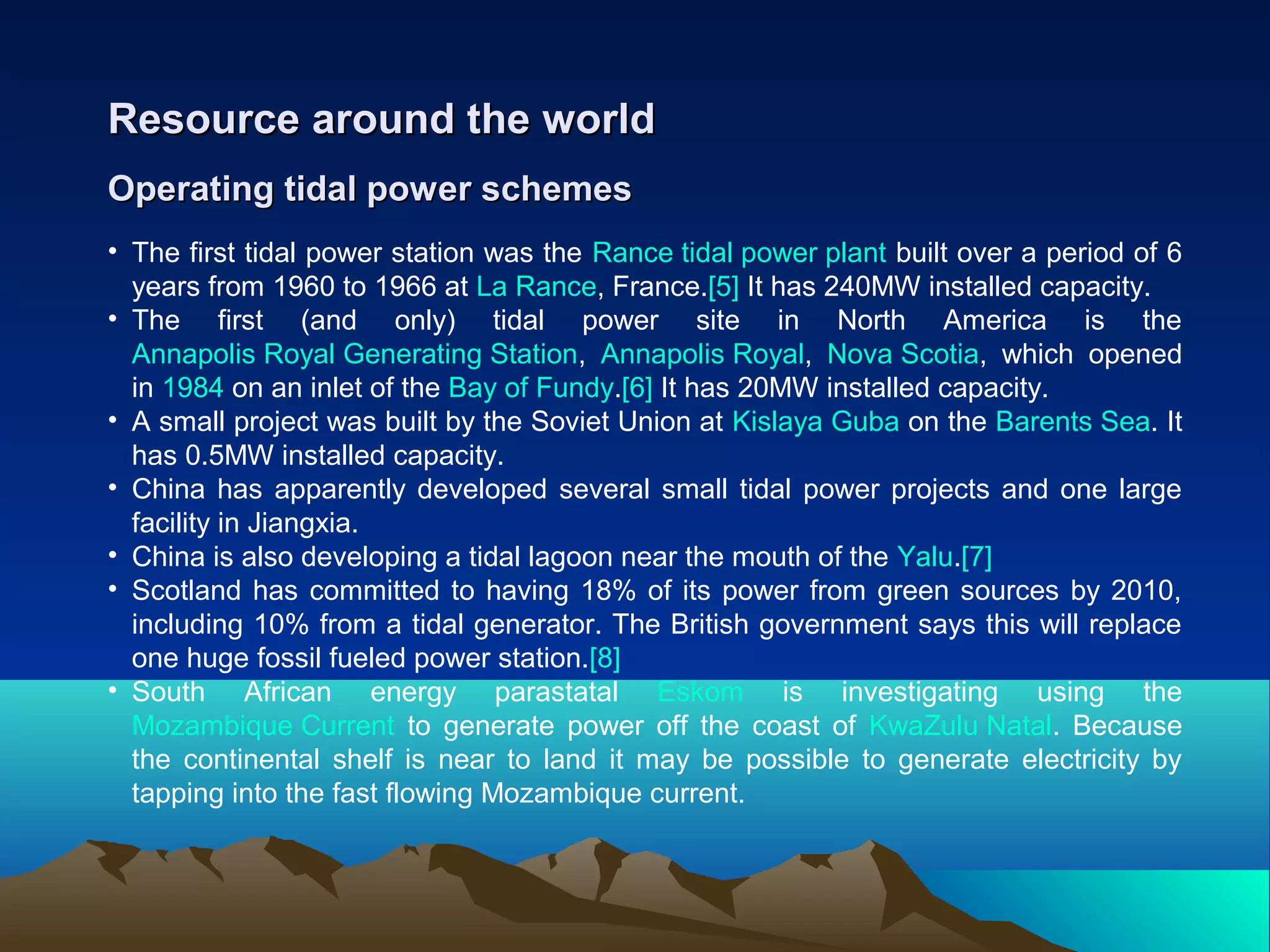 Operating tidal power schemesOperating tidal power schemes
Resource around the worldResource around the world
• The first tidal power station was the Rance tidal power plant built over a period of 6
years from 1960 to 1966 at La Rance, France.[5] It has 240MW installed capacity.
• The first (and only) tidal power site in North America is the
Annapolis Royal Generating Station, Annapolis Royal, Nova Scotia, which opened
in 1984 on an inlet of the Bay of Fundy.[6] It has 20MW installed capacity.
• A small project was built by the Soviet Union at Kislaya Guba on the Barents Sea. It
has 0.5MW installed capacity.
• China has apparently developed several small tidal power projects and one large
facility in Jiangxia.
• China is also developing a tidal lagoon near the mouth of the Yalu.[7]
• Scotland has committed to having 18% of its power from green sources by 2010,
including 10% from a tidal generator. The British government says this will replace
one huge fossil fueled power station.[8]
• South African energy parastatal Eskom is investigating using the
Mozambique Current to generate power off the coast of KwaZulu Natal. Because
the continental shelf is near to land it may be possible to generate electricity by
tapping into the fast flowing Mozambique current.
 