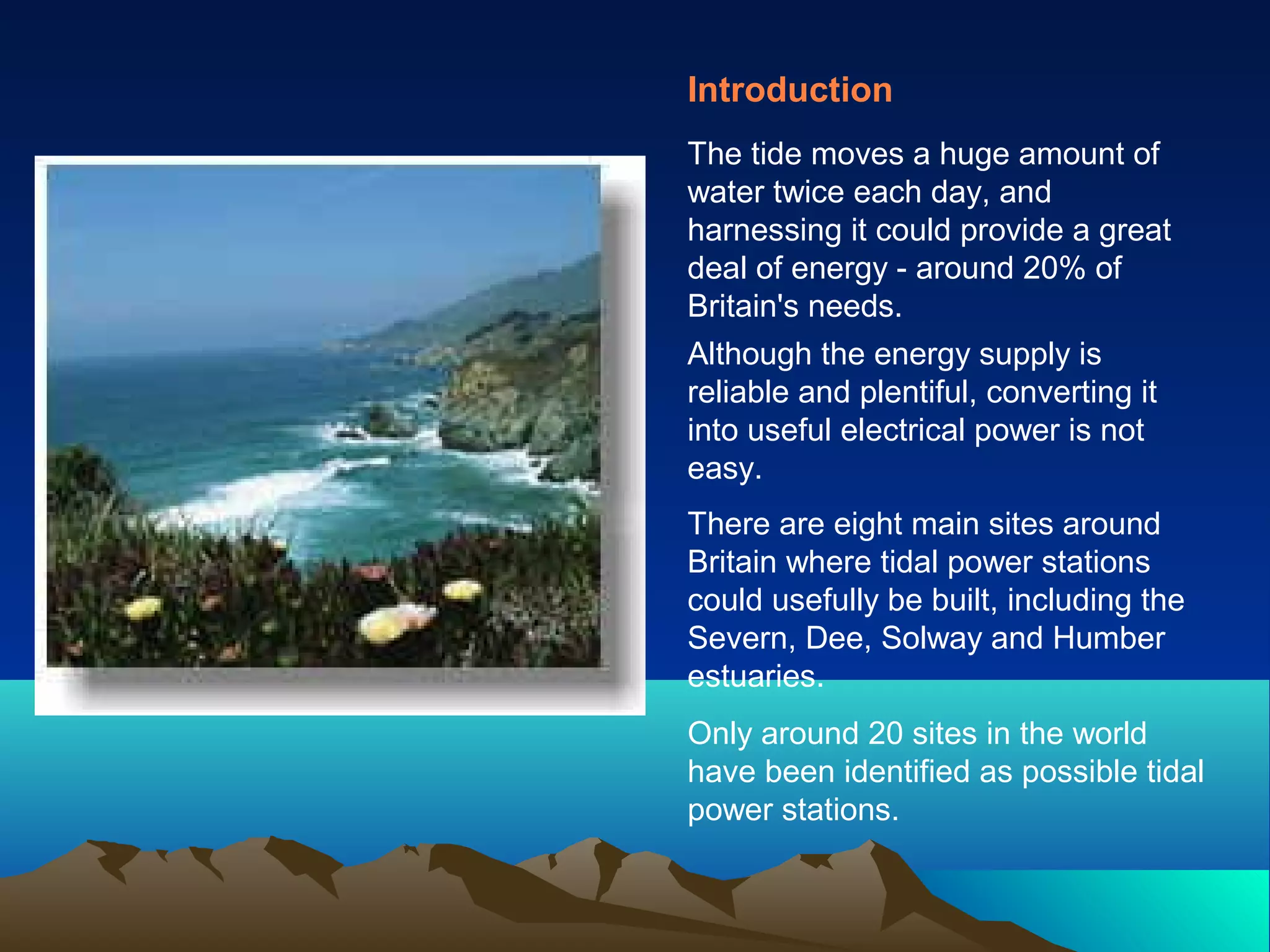 Introduction
The tide moves a huge amount of
water twice each day, and
harnessing it could provide a great
deal of energy - around 20% of
Britain's needs.
Although the energy supply is
reliable and plentiful, converting it
into useful electrical power is not
easy.
There are eight main sites around
Britain where tidal power stations
could usefully be built, including the
Severn, Dee, Solway and Humber
estuaries.
Only around 20 sites in the world
have been identified as possible tidal
power stations.
 