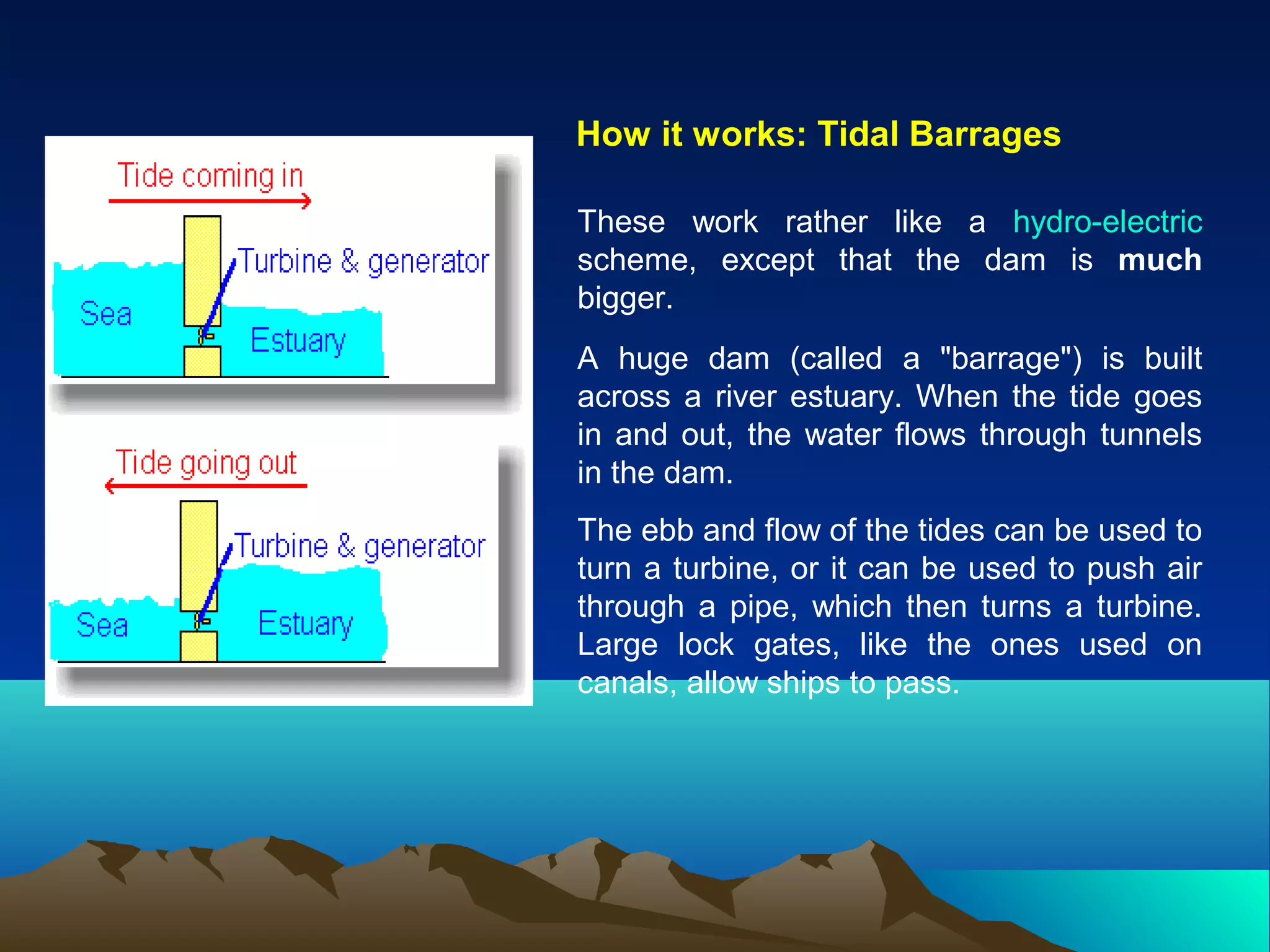 How it works: Tidal Barrages
These work rather like a hydro-electric
scheme, except that the dam is much
bigger.
A huge dam (called a "barrage") is built
across a river estuary. When the tide goes
in and out, the water flows through tunnels
in the dam.
The ebb and flow of the tides can be used to
turn a turbine, or it can be used to push air
through a pipe, which then turns a turbine.
Large lock gates, like the ones used on
canals, allow ships to pass.
 