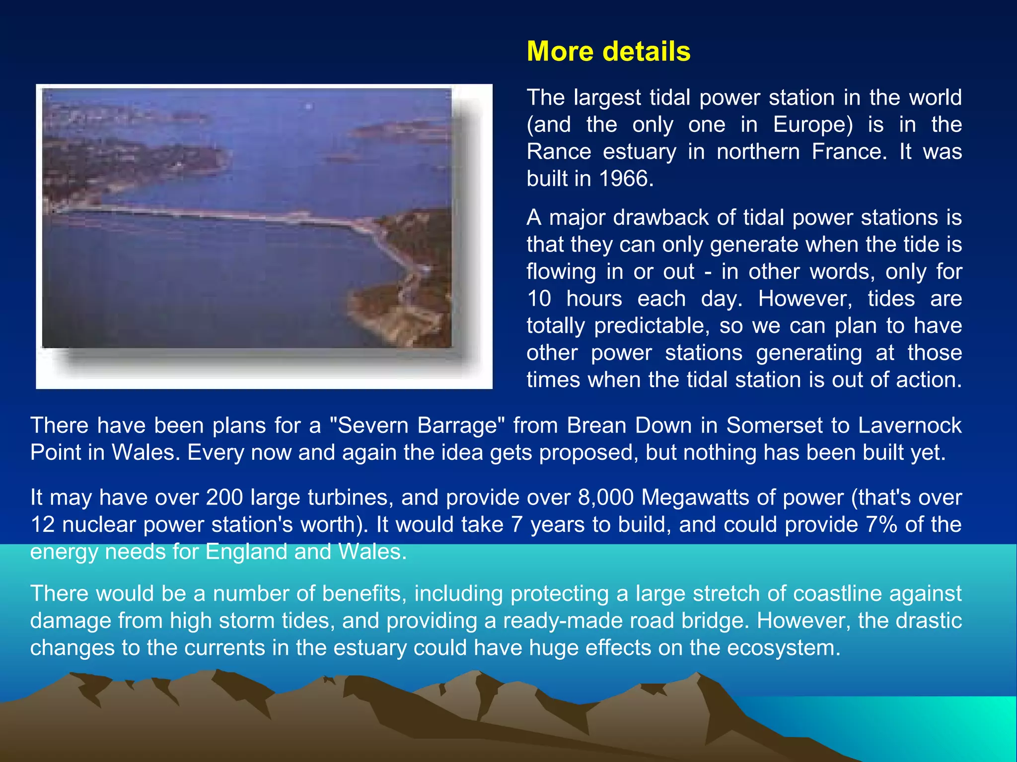 More details
The largest tidal power station in the world
(and the only one in Europe) is in the
Rance estuary in northern France. It was
built in 1966.
A major drawback of tidal power stations is
that they can only generate when the tide is
flowing in or out - in other words, only for
10 hours each day. However, tides are
totally predictable, so we can plan to have
other power stations generating at those
times when the tidal station is out of action.
There have been plans for a "Severn Barrage" from Brean Down in Somerset to Lavernock
Point in Wales. Every now and again the idea gets proposed, but nothing has been built yet.
It may have over 200 large turbines, and provide over 8,000 Megawatts of power (that's over
12 nuclear power station's worth). It would take 7 years to build, and could provide 7% of the
energy needs for England and Wales.
There would be a number of benefits, including protecting a large stretch of coastline against
damage from high storm tides, and providing a ready-made road bridge. However, the drastic
changes to the currents in the estuary could have huge effects on the ecosystem.
 