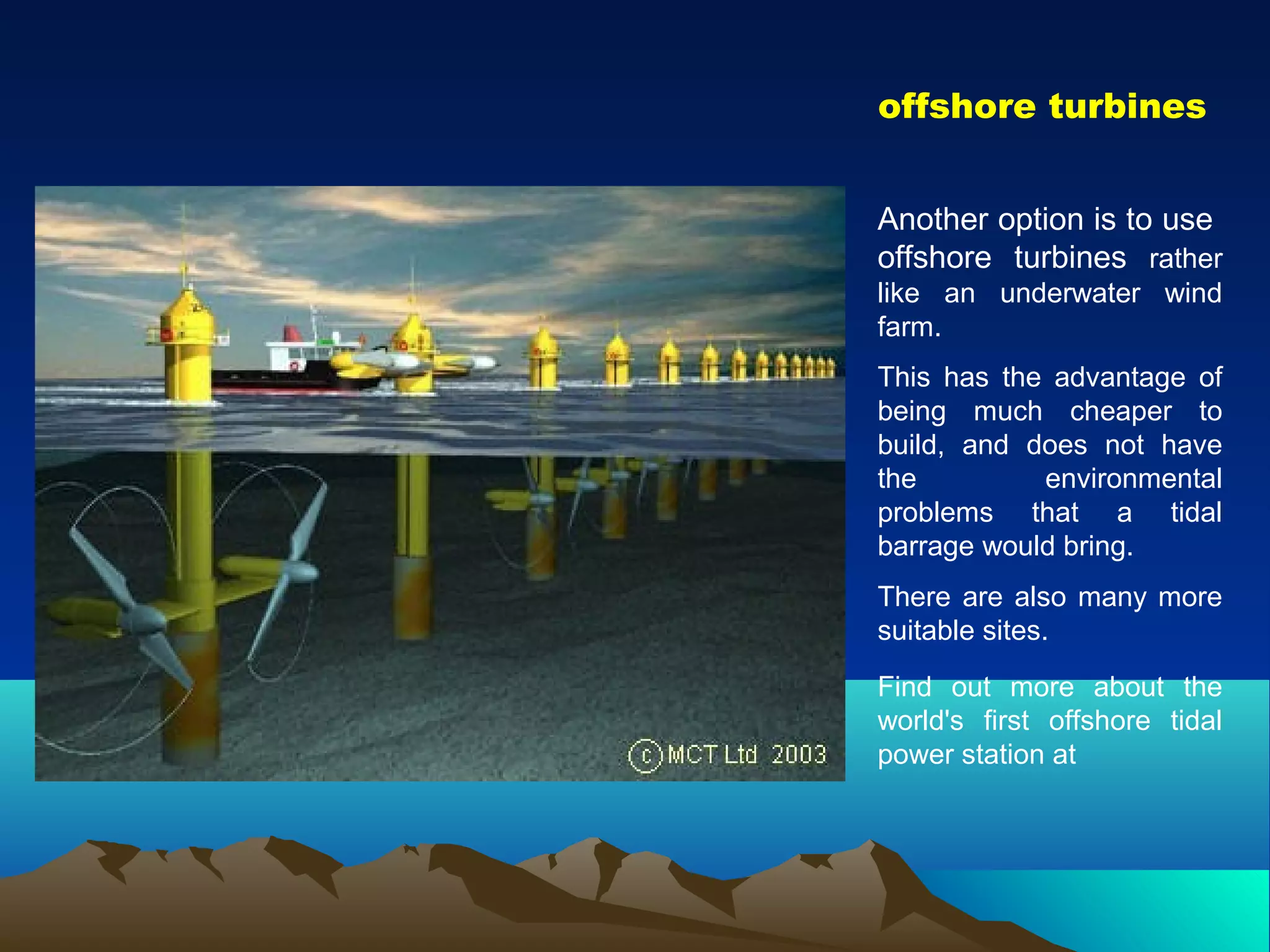 offshore turbines
Another option is to use
offshore turbines rather
like an underwater wind
farm.
This has the advantage of
being much cheaper to
build, and does not have
the environmental
problems that a tidal
barrage would bring.
There are also many more
suitable sites.
Find out more about the
world's first offshore tidal
power station at
 