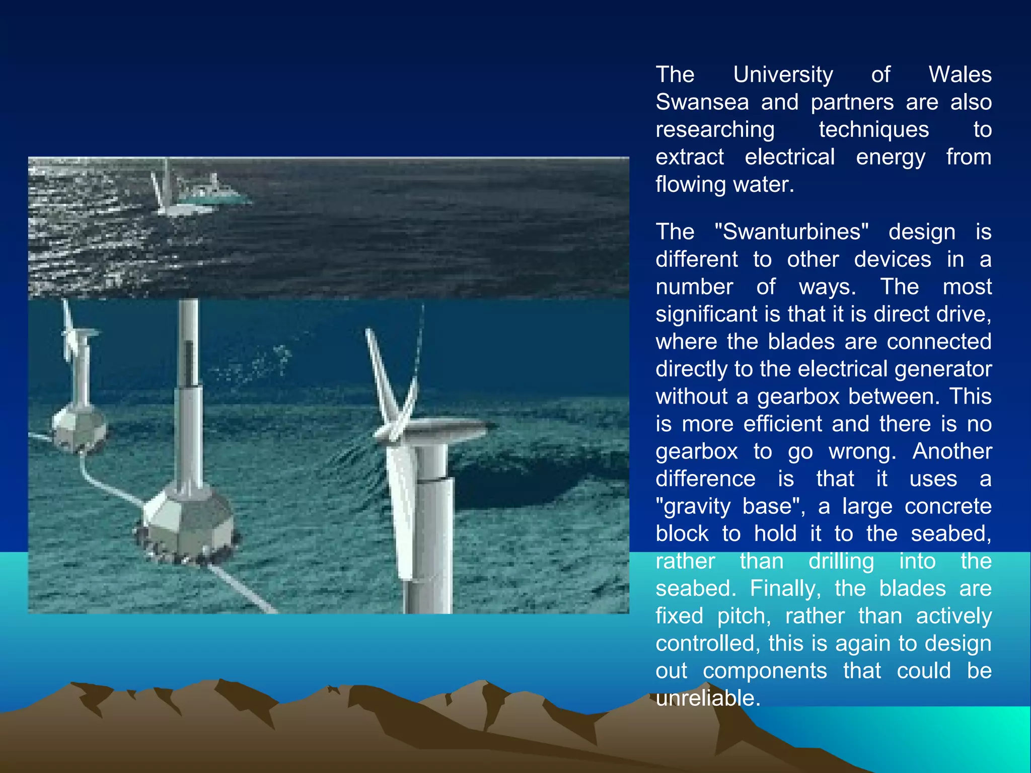 The University of Wales
Swansea and partners are also
researching techniques to
extract electrical energy from
flowing water.
The "Swanturbines" design is
different to other devices in a
number of ways. The most
significant is that it is direct drive,
where the blades are connected
directly to the electrical generator
without a gearbox between. This
is more efficient and there is no
gearbox to go wrong. Another
difference is that it uses a
"gravity base", a large concrete
block to hold it to the seabed,
rather than drilling into the
seabed. Finally, the blades are
fixed pitch, rather than actively
controlled, this is again to design
out components that could be
unreliable.
 