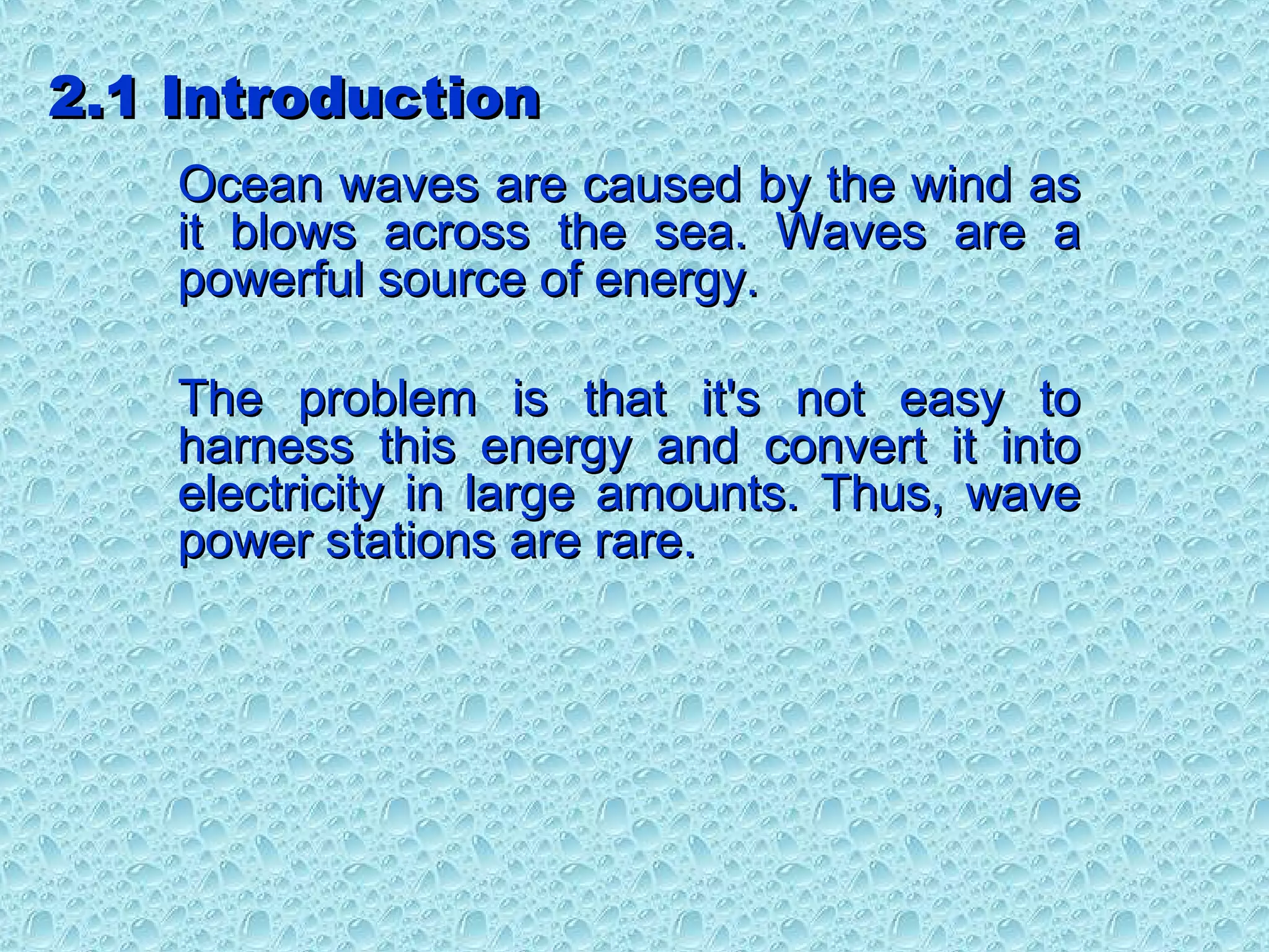 2.1 Introduction2.1 Introduction
Ocean waves are caused by the wind asOcean waves are caused by the wind as
it blows across the sea. Waves are ait blows across the sea. Waves are a
powerful source of energy.powerful source of energy.
The problem is that it's not easy toThe problem is that it's not easy to
harness this energy and convert it intoharness this energy and convert it into
electricity in large amounts. Thus, waveelectricity in large amounts. Thus, wave
power stations are rare.power stations are rare.
 