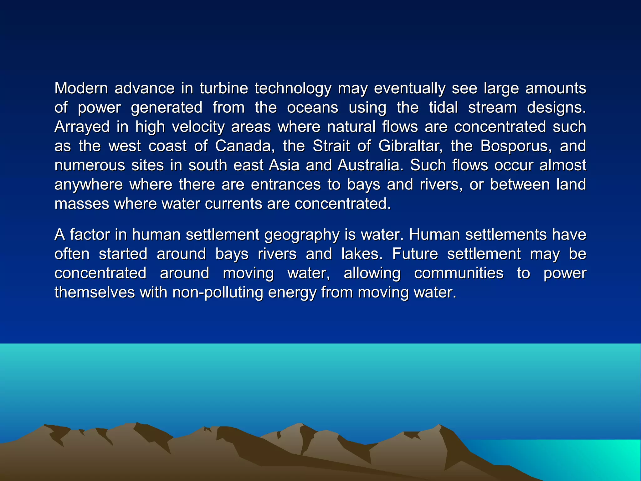 Modern advance in turbine technology may eventually see large amountsModern advance in turbine technology may eventually see large amounts
of power generated from the oceans using the tidal stream designs.of power generated from the oceans using the tidal stream designs.
Arrayed in high velocity areas where natural flows are concentrated suchArrayed in high velocity areas where natural flows are concentrated such
as the west coast of Canada, the Strait of Gibraltar, the Bosporus, andas the west coast of Canada, the Strait of Gibraltar, the Bosporus, and
numerous sites in south east Asia and Australia. Such flows occur almostnumerous sites in south east Asia and Australia. Such flows occur almost
anywhere where there are entrances to bays and rivers, or between landanywhere where there are entrances to bays and rivers, or between land
masses where water currents are concentrated.masses where water currents are concentrated.
A factor in human settlement geography is water. Human settlements haveA factor in human settlement geography is water. Human settlements have
often started around bays rivers and lakes. Future settlement may beoften started around bays rivers and lakes. Future settlement may be
concentrated around moving water, allowing communities to powerconcentrated around moving water, allowing communities to power
themselves with non-polluting energy from moving water.themselves with non-polluting energy from moving water.
 