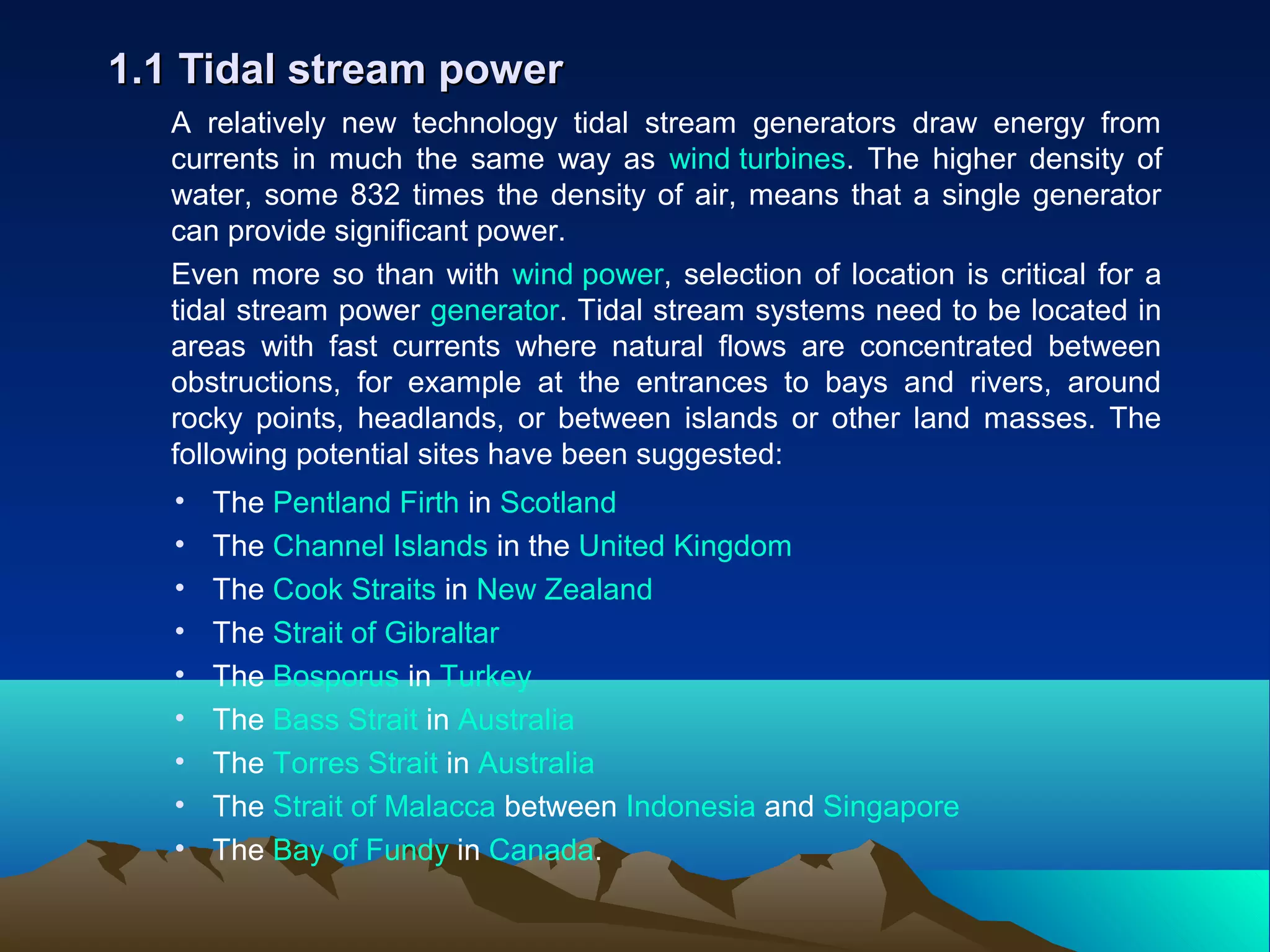 A relatively new technology tidal stream generators draw energy from
currents in much the same way as wind turbines. The higher density of
water, some 832 times the density of air, means that a single generator
can provide significant power.
Even more so than with wind power, selection of location is critical for a
tidal stream power generator. Tidal stream systems need to be located in
areas with fast currents where natural flows are concentrated between
obstructions, for example at the entrances to bays and rivers, around
rocky points, headlands, or between islands or other land masses. The
following potential sites have been suggested:
1.1 Tidal stream power1.1 Tidal stream power
• The Pentland Firth in Scotland
• The Channel Islands in the United Kingdom
• The Cook Straits in New Zealand
• The Strait of Gibraltar
• The Bosporus in Turkey
• The Bass Strait in Australia
• The Torres Strait in Australia
• The Strait of Malacca between Indonesia and Singapore
• The Bay of Fundy in Canada.
 