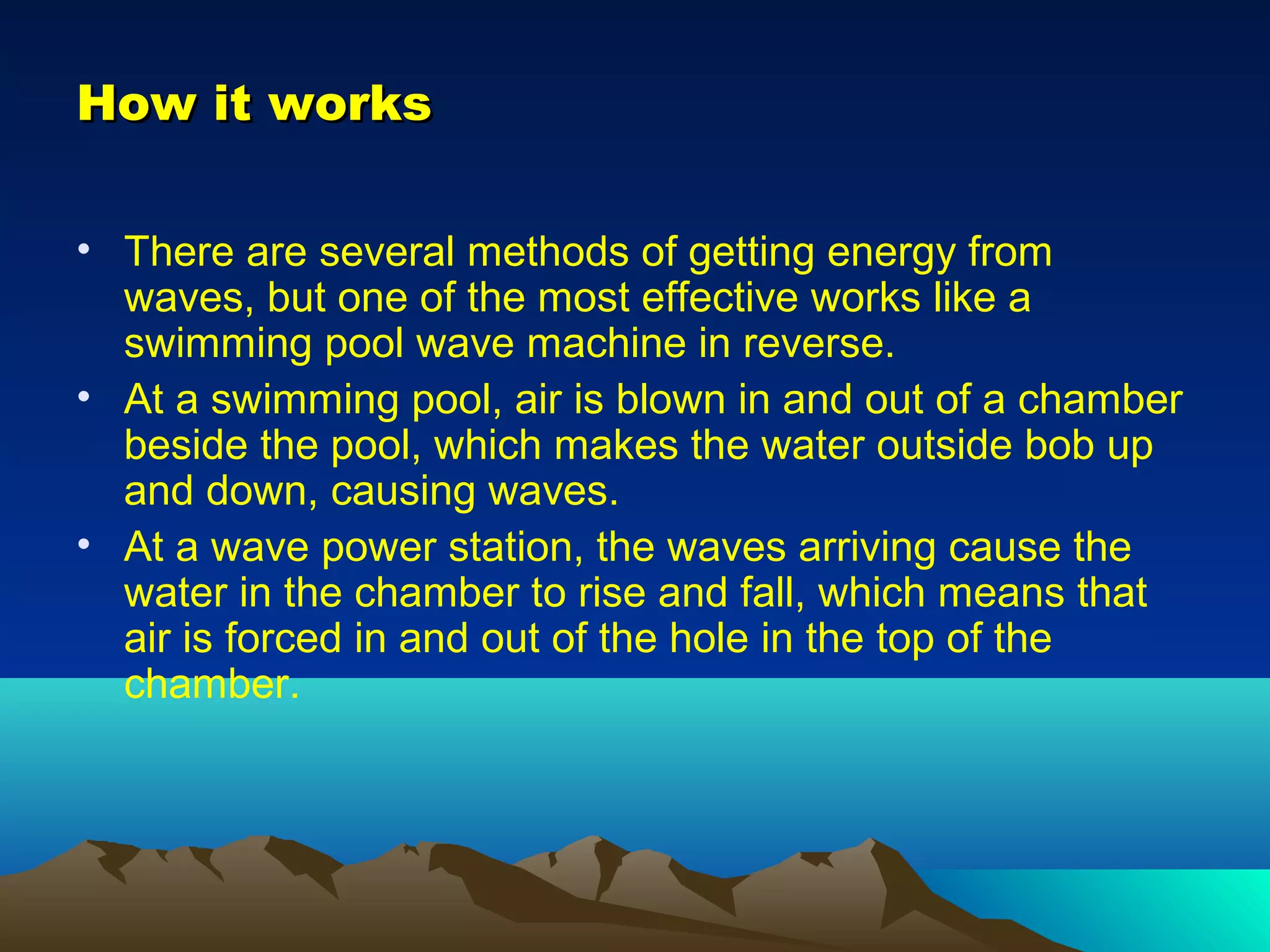 How it worksHow it works
• There are several methods of getting energy from
waves, but one of the most effective works like a
swimming pool wave machine in reverse.
• At a swimming pool, air is blown in and out of a chamber
beside the pool, which makes the water outside bob up
and down, causing waves.
• At a wave power station, the waves arriving cause the
water in the chamber to rise and fall, which means that
air is forced in and out of the hole in the top of the
chamber.
 