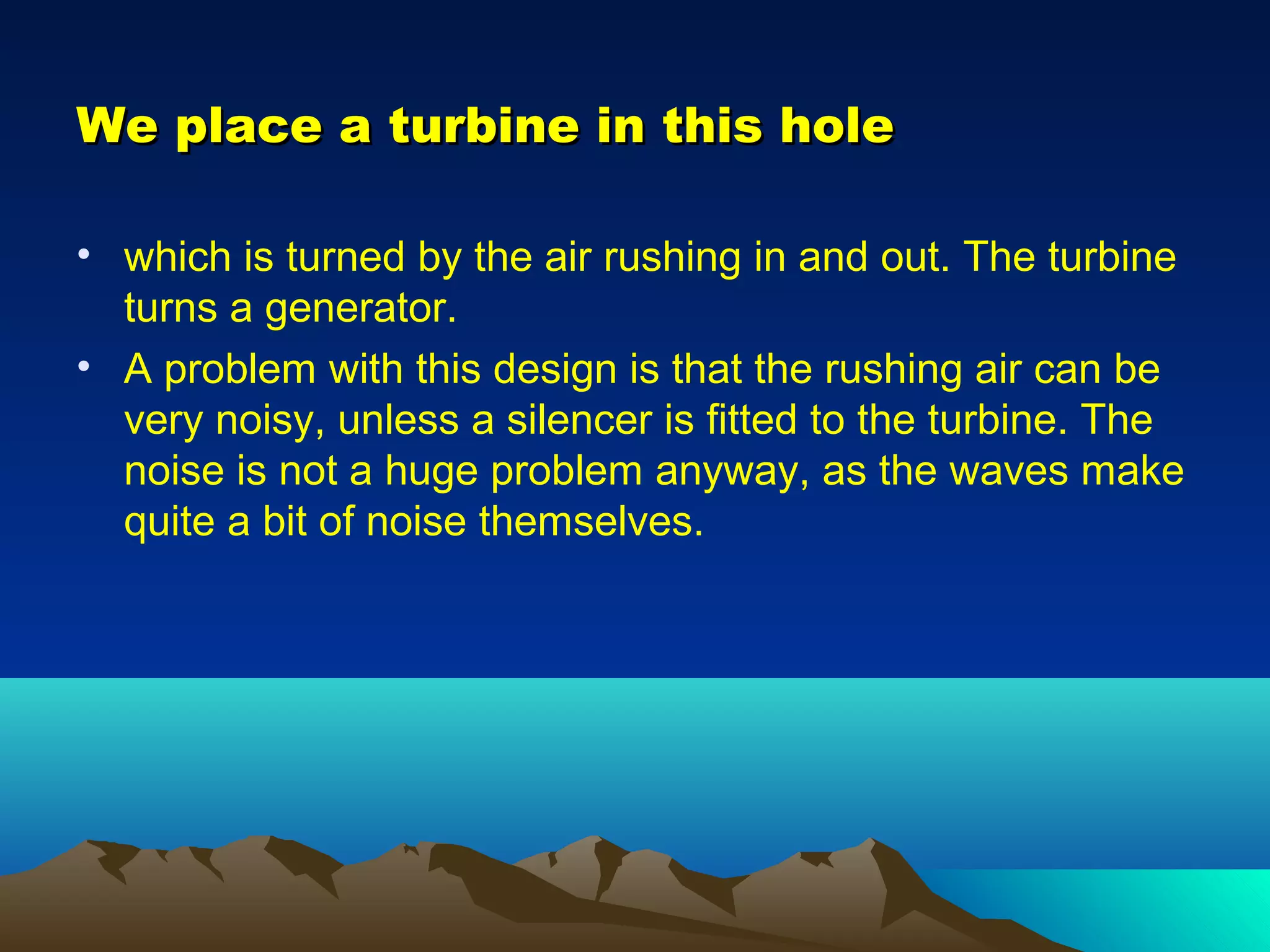 We place a turbine in this holeWe place a turbine in this hole
• which is turned by the air rushing in and out. The turbine
turns a generator.
• A problem with this design is that the rushing air can be
very noisy, unless a silencer is fitted to the turbine. The
noise is not a huge problem anyway, as the waves make
quite a bit of noise themselves.
 