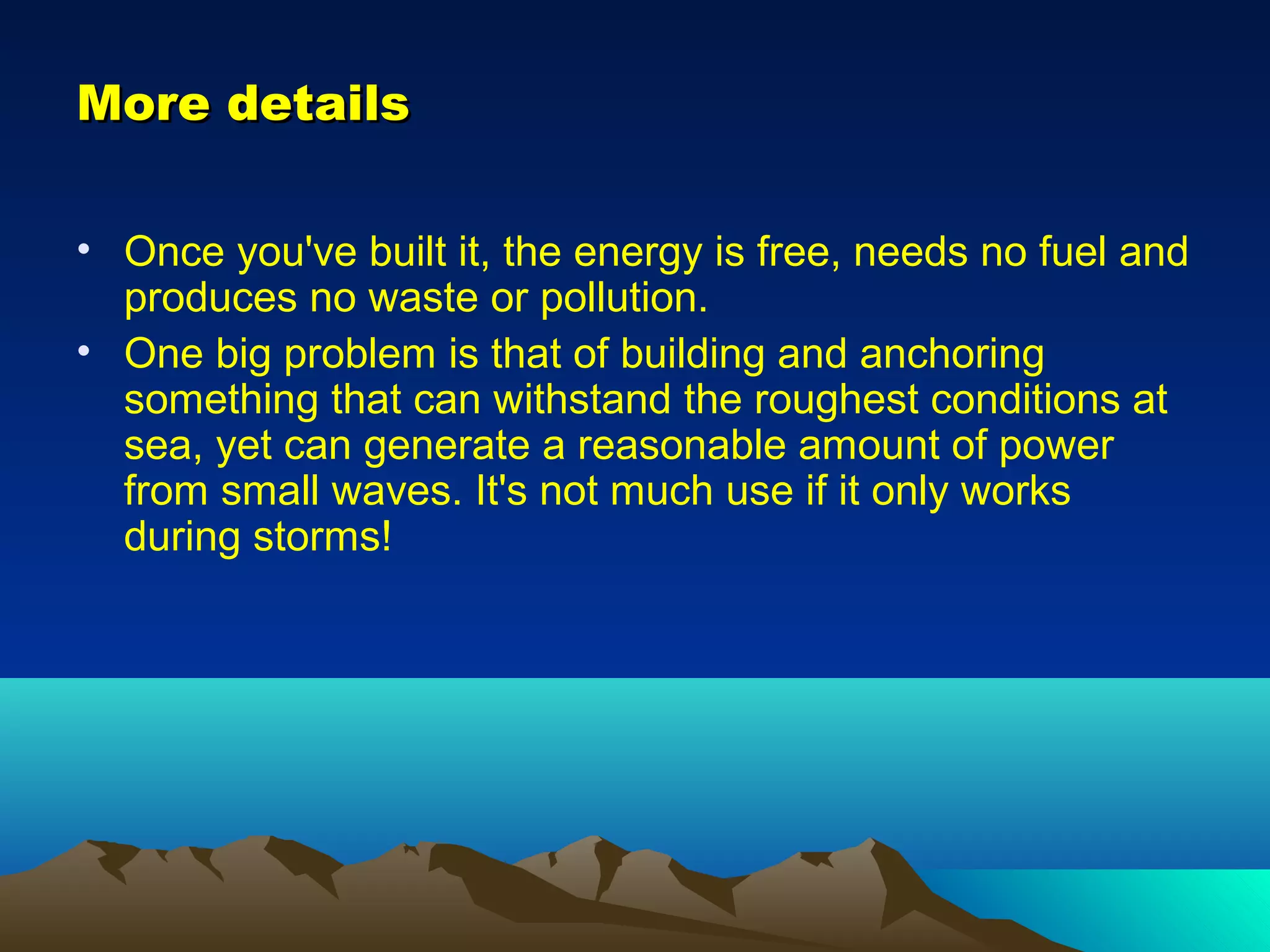 More detailsMore details
• Once you've built it, the energy is free, needs no fuel and
produces no waste or pollution.
• One big problem is that of building and anchoring
something that can withstand the roughest conditions at
sea, yet can generate a reasonable amount of power
from small waves. It's not much use if it only works
during storms!
 