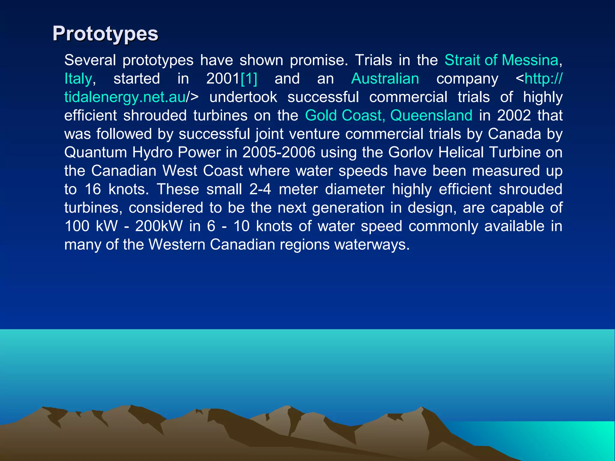 Several prototypes have shown promise. Trials in the Strait of Messina,
Italy, started in 2001[1] and an Australian company <http://
tidalenergy.net.au/> undertook successful commercial trials of highly
efficient shrouded turbines on the Gold Coast, Queensland in 2002 that
was followed by successful joint venture commercial trials by Canada by
Quantum Hydro Power in 2005-2006 using the Gorlov Helical Turbine on
the Canadian West Coast where water speeds have been measured up
to 16 knots. These small 2-4 meter diameter highly efficient shrouded
turbines, considered to be the next generation in design, are capable of
100 kW - 200kW in 6 - 10 knots of water speed commonly available in
many of the Western Canadian regions waterways.
PrototypesPrototypes
 