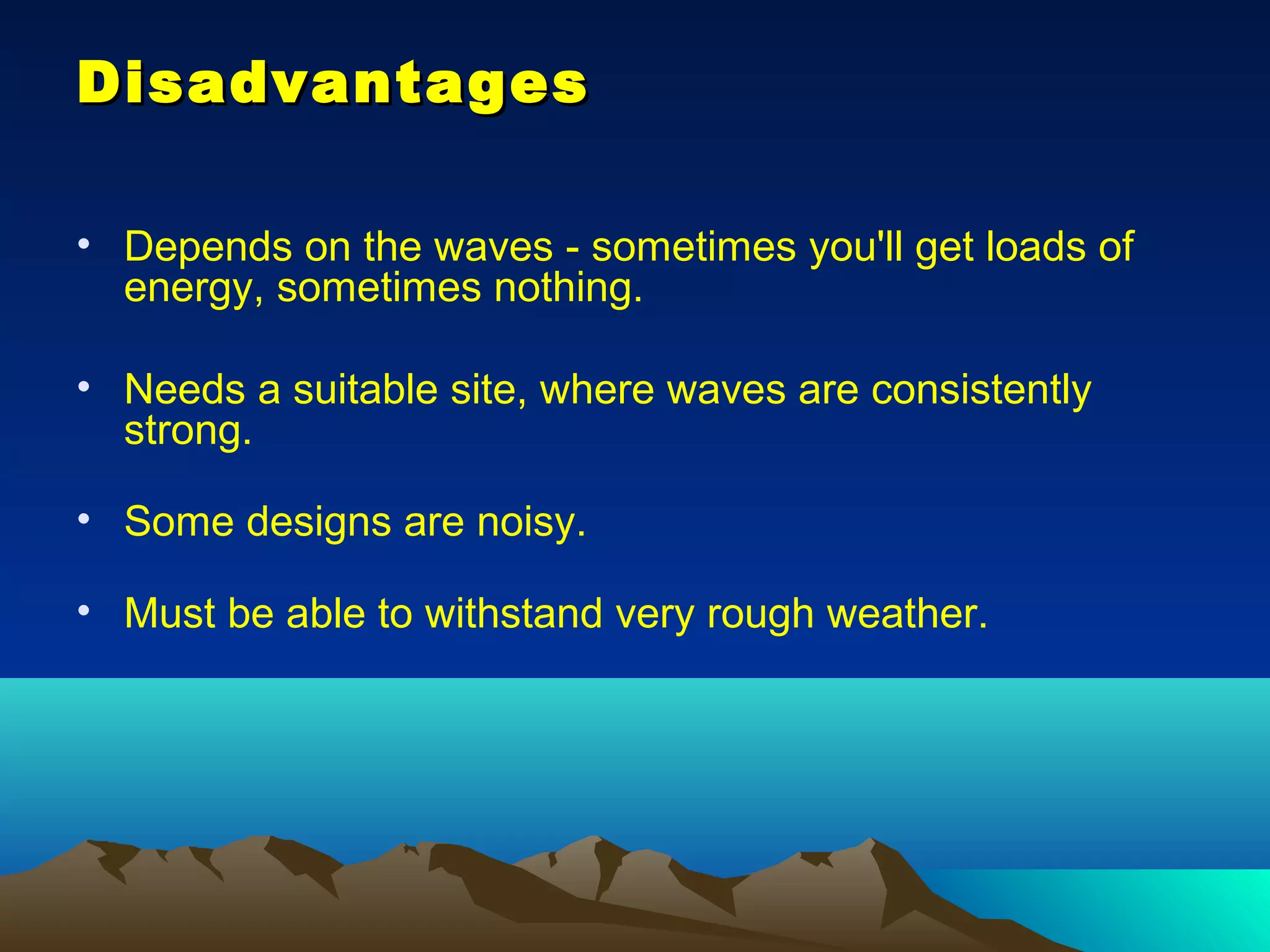 DisadvantagesDisadvantages
• Depends on the waves - sometimes you'll get loads of
energy, sometimes nothing.
• Needs a suitable site, where waves are consistently
strong.
• Some designs are noisy.
• Must be able to withstand very rough weather.
 