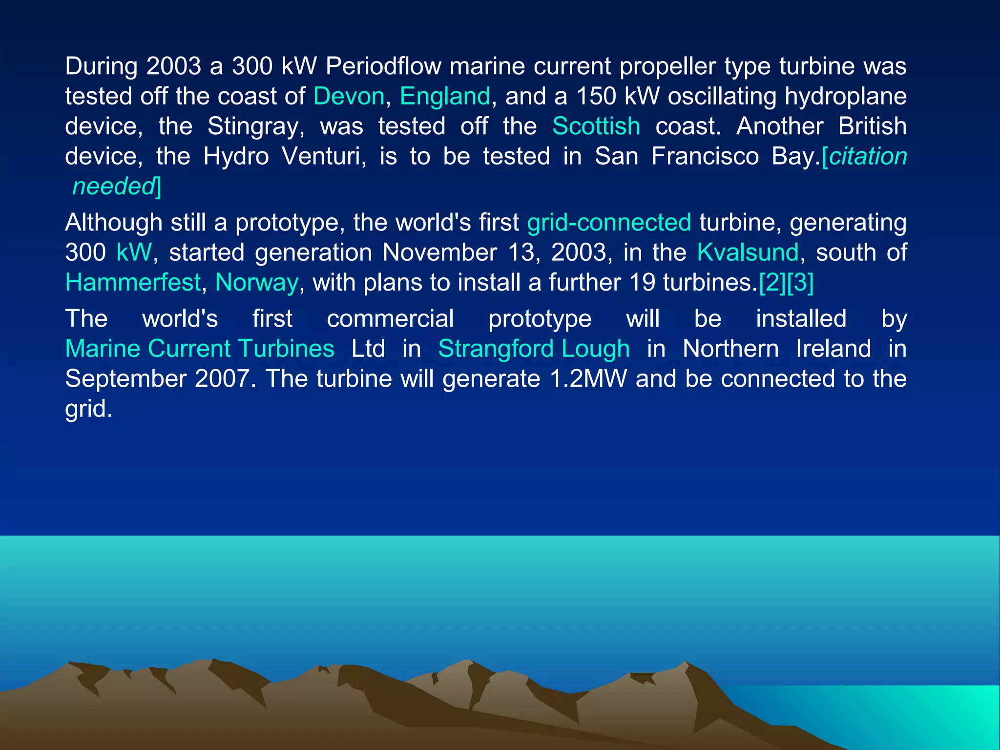 During 2003 a 300 kW Periodflow marine current propeller type turbine was
tested off the coast of Devon, England, and a 150 kW oscillating hydroplane
device, the Stingray, was tested off the Scottish coast. Another British
device, the Hydro Venturi, is to be tested in San Francisco Bay.[citation
needed]
Although still a prototype, the world's first grid-connected turbine, generating
300 kW, started generation November 13, 2003, in the Kvalsund, south of
Hammerfest, Norway, with plans to install a further 19 turbines.[2][3]
The world's first commercial prototype will be installed by
Marine Current Turbines Ltd in Strangford Lough in Northern Ireland in
September 2007. The turbine will generate 1.2MW and be connected to the
grid.
 
