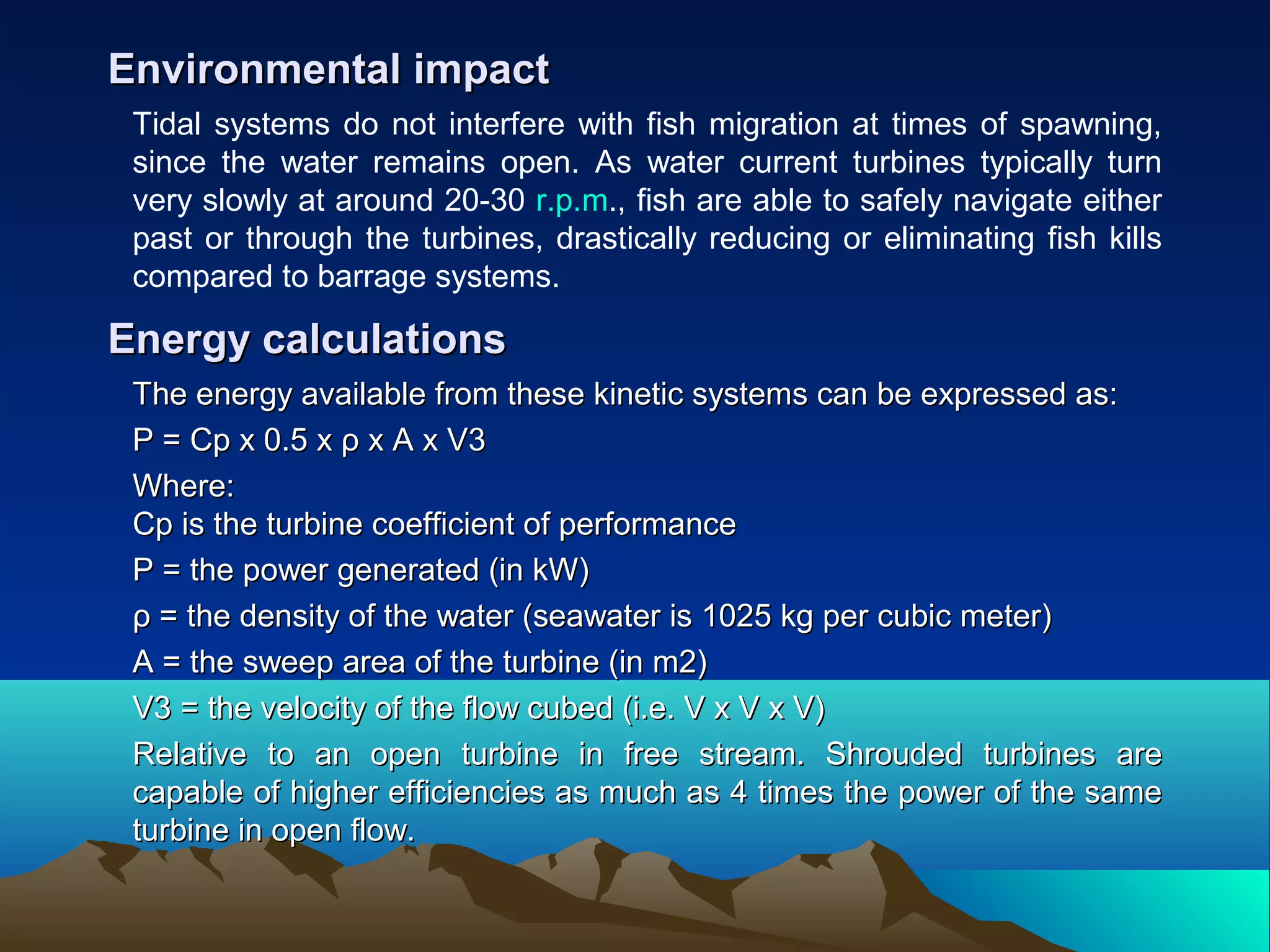Tidal systems do not interfere with fish migration at times of spawning,
since the water remains open. As water current turbines typically turn
very slowly at around 20-30 r.p.m., fish are able to safely navigate either
past or through the turbines, drastically reducing or eliminating fish kills
compared to barrage systems.
Environmental impactEnvironmental impact
The energy available from these kinetic systems can be expressed as:The energy available from these kinetic systems can be expressed as:
P = Cp x 0.5 x ρ x A x V3P = Cp x 0.5 x ρ x A x V3
Where:Where:
Cp is the turbine coefficient of performanceCp is the turbine coefficient of performance
P = the power generated (in kW)P = the power generated (in kW)
ρ = the density of the water (seawater is 1025 kg per cubic meter)ρ = the density of the water (seawater is 1025 kg per cubic meter)
A = the sweep area of the turbine (in m2)A = the sweep area of the turbine (in m2)
V3 = the velocity of the flow cubed (i.e. V x V x V)V3 = the velocity of the flow cubed (i.e. V x V x V)
Relative to an open turbine in free stream. Shrouded turbines areRelative to an open turbine in free stream. Shrouded turbines are
capable of higher efficiencies as much as 4 times the power of the samecapable of higher efficiencies as much as 4 times the power of the same
turbine in open flow.turbine in open flow.
Energy calculationsEnergy calculations
 