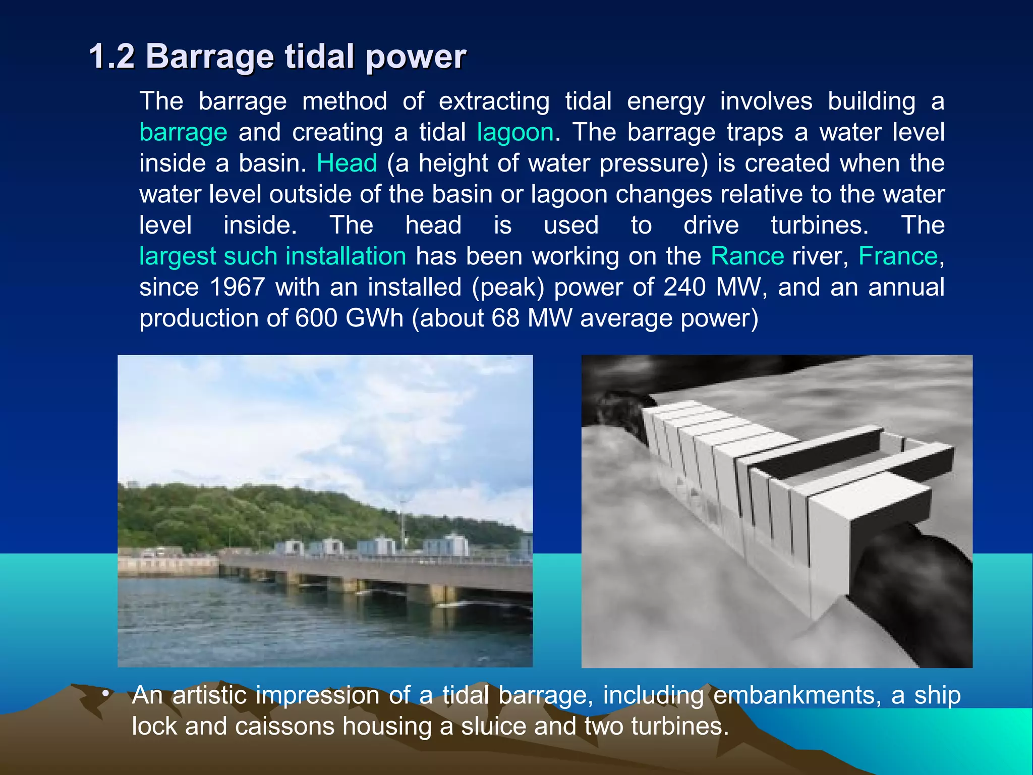 The barrage method of extracting tidal energy involves building a
barrage and creating a tidal lagoon. The barrage traps a water level
inside a basin. Head (a height of water pressure) is created when the
water level outside of the basin or lagoon changes relative to the water
level inside. The head is used to drive turbines. The
largest such installation has been working on the Rance river, France,
since 1967 with an installed (peak) power of 240 MW, and an annual
production of 600 GWh (about 68 MW average power)
1.2 Barrage tidal power1.2 Barrage tidal power
• An artistic impression of a tidal barrage, including embankments, a ship
lock and caissons housing a sluice and two turbines.
 