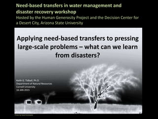 Need-based transfers in water management and
disaster recovery workshop
Hosted by the Human Generosity Project and the Decision Center for
a Desert City, Arizona State University
Applying need-based transfers to pressing
large-scale problems – what can we learn
from disasters?
Photo by David Kozlowski
Keith G. Tidball, Ph.D.
Department of Natural Resources
Cornell University
16 JAN 2015.
 
