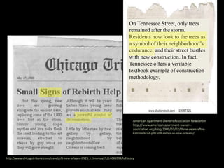 http://www.chicagotribune.com/travel/chi-new-orleans-0525_r_lmvmay25,0,4086594,full.story
On Tennessee Street, only trees
remained after the storm.
Residents now look to the trees as
a symbol of their neighborhood’s
endurance, and their street bustles
with new construction. In fact,
Tennessee offers a veritable
textbook example of construction
methodology.
American Apartment Owners Association Newsletter
http://www.american-apartment-owners-
association.org/blog/2009/02/02/three-years-after-
katrina-brad-pitt-still-rallies-in-new-orleans/
 