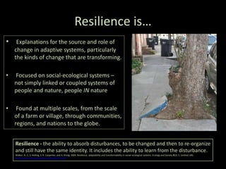 Resilience is…
• Explanations for the source and role of
change in adaptive systems, particularly
the kinds of change that are transforming.
• Focused on social-ecological systems –
not simply linked or coupled systems of
people and nature, people IN nature
• Found at multiple scales, from the scale
of a farm or village, through communities,
regions, and nations to the globe.
Resilience - the ability to absorb disturbances, to be changed and then to re-organize
and still have the same identity. It includes the ability to learn from the disturbance.
Walker, B., C. S. Holling, S. R. Carpenter, and A. Kinzig. 2004. Resilience, adaptability and transformability in social–ecological systems. Ecology and Society 9(2): 5. [online] URL:
http://www.ecologyandsociety.org/vol9/iss2/art5
 