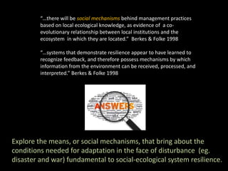 “…there will be social mechanisms behind management practices
based on local ecological knowledge, as evidence of a co-
evolutionary relationship between local institutions and the
ecosystem in which they are located.” Berkes & Folke 1998
“…systems that demonstrate resilience appear to have learned to
recognize feedback, and therefore possess mechanisms by which
information from the environment can be received, processed, and
interpreted.” Berkes & Folke 1998
Explore the means, or social mechanisms, that bring about the
conditions needed for adaptation in the face of disturbance (eg.
disaster and war) fundamental to social-ecological system resilience.
 