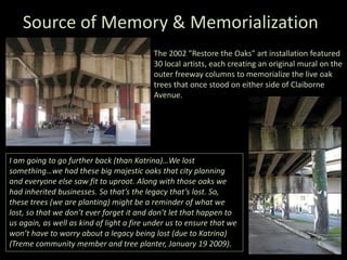 Source of Memory & Memorialization
The 2002 "Restore the Oaks" art installation featured
30 local artists, each creating an original mural on the
outer freeway columns to memorialize the live oak
trees that once stood on either side of Claiborne
Avenue.
I am going to go further back (than Katrina)…We lost
something…we had these big majestic oaks that city planning
and everyone else saw fit to uproot. Along with those oaks we
had inherited businesses. So that’s the legacy that’s lost. So,
these trees (we are planting) might be a reminder of what we
lost, so that we don’t ever forget it and don’t let that happen to
us again, as well as kind of light a fire under us to ensure that we
won’t have to worry about a legacy being lost (due to Katrina)
(Treme community member and tree planter, January 19 2009).
 