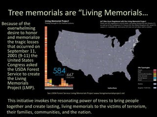 Tree memorials are “Living Memorials…
Because of the
overwhelming
desire to honor
and memorialize
the tragic losses
that occurred on
September 11,
2001 (9-11) the
United States
Congress asked
the USDA Forest
Service to create
the Living
Memorials
Project (LMP).
This initiative invokes the resonating power of trees to bring people
together and create lasting, living memorials to the victims of terrorism,
their families, communities, and the nation.
See USDA Forest Service Living Memorials Project www.livingmemorialsproject.net
 