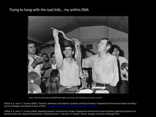 Trying to hang with the cool kids… my anthro DNA
Source: http://archives.wfpl.org/2008/09/04/religion-practicing-snake-handling-comes-under-scrutiny/
Tidball, K. G. and C. P. Toumey (2007). "Serpents, Sainthood, and Celebrity: Symbolic and Ritual Tensions in Appalachian Pentecostal Serpent Handling."
Journal of Religion and Popular Culture 17(Fall): http://www.usask.ca/relst/jrpc/art17-serpents-print.html
Tidball, K. G. and C. P. Toumey (2003). Signifying Serpents: Hermeneutic Change in Appalachian Pentecostal Serpent Handling. Signifying Serpents and
Mardi Gras Runners: Representing Identity in Selected Souths. C. Ray and L. E. Lassiter. Athens, Georgia, University of Georgia Press.
 