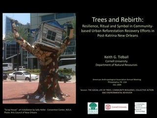 Trees and Rebirth:
Resilience, Ritual and Symbol in Community-
based Urban Reforestation Recovery Efforts in
Post-Katrina New Orleans
Keith G. Tidball
Cornell University
Department of Natural Resources
American Anthropological Association Annual Meeting:
Philadelphia, PA USA
Dec 2009
Session: THE SOCIAL LIFE OF TREES: COMMUNITY RESILIENCE, COLLECTIVE ACTION
AND ENVIRONMENTAL BEHAVIOR
“Scrap House” art installation by Sally Heller. Convention Center, NOLA.
Photo: Arts Council of New Orleans
 