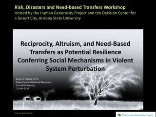 Risk, Disasters and Need-based Transfers Workshop
Hosted by the Human Generosity Project and the Decision Center for
a Desert City, Arizona State University
Reciprocity, Altruism, and Need-Based
Transfers as Potential Resilience
Conferring Social Mechanisms in Violent
System Perturbation
Photo by David Kozlowski
Keith G. Tidball, Ph.D.
Department of Natural Resources
Cornell University
15 JAN 2016.
 