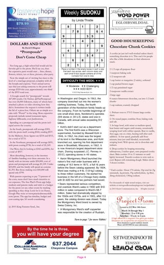 Page 4
Turn to page 7 for more Tidbits!
GOOD HOUSEKEEPING
Chocolate Chunk Cookies
A cookie jar just isn’t well-stocked unless there’s
something chocolate in it. This one’s for people
who like a little decadence in their afternoon
snack.
2 1/2 cups all-purpose flour
1 teaspoon baking soda
1/2 teaspoon salt
1 cup butter or margarine (2 sticks), softened
1 cup packed brown sugar
1/2 cup granulated sugar
2 teaspoons vanilla extract
2 large eggs
8 ounces bittersweet chocolate, cut into 1/2-inch
chunks
1 cup walnuts, coarsely chopped
1. Preheat oven to 375 F. Grease large cookie
sheet.
2. On waxed paper, combine flour, baking soda
and salt.
3. In large bowl, with mixer at medium speed,
beat butter and sugars until creamy, occasionally
scraping bowl with rubber spatula. Beat in vanilla,
then eggs, one at a time, beating well after each
addition. At low speed, gradually add flour
mixture; beat just until blended, occasionally
scraping bowl. With spoon, stir in chocolate and
walnuts.
4. Drop cookies by heaping measuring
tablespoons, 2 inches apart, onto prepared cookie
sheet. Bake cookies 10 to 11 minutes or until
lightly browned. Transfer cookies to wire rack to
cool. Repeat with remaining dough. Makes about
3 dozen cookies.
* Each cookie: About 170 calorie, 10g total fat (5g
saturated), 3g protein, 19g carbohydrate, 1g fiber,
26mg cholesterol, 130mg sodium.
For thousands of triple-tested recipes, visit our
website at www.goodhousekeeping.com/recipefinder/.
(c) 2015 Hearst Communications, Inc. All rights reserved
DOLLARS AND SENSE
By David Uffington
“Promposals”
Don’t Come Cheap
Not long ago, a high-school kid would ask his
favorite girl to the prom. She’d say yes, then
the expensive parts would start ... limo, dinner,
flowers, tickets, tux or dress, pictures, after-party.
Now the simple act of inviting has risen to the
level of a marriage proposal, complete with all
the hoopla and expense. Visa’s annual survey
says that just asking someone to the prom will
average $324 this year, approximately one-third
of the $919 total cost.
A Google search for “promposals” reveals
447,000 results. On Twitter, @ThePromposal
has over 24,000 followers, many of whom have
attached a photo or video showing how they
did it. Sometimes the request is written inside
the lid of a pizza box. Others are as simple as a
cake with “Prom?” in the icing. More expensive
proposals include rented restaurant signs,
highway billboards, even Jumbotrons.
Spending on a promposal and the prom isn’t
equal across the country.
In the South, promposals will average $305,
with the prom itself costing $544, totaling $937.
In the Midwest, those figures are $218 and $515,
for a total of $733.
In the Northeast, promposal will average $431,
with prom costing $738, for a total of $1,169.
Out West, they’re looking at $342 and $596, for
a total of $937.
Most disturbing, however, is the incomes
of families handing over these amounts. In a
family with an income under $50,000, cost of
prom and promposal will average $1,109. Under
$25,000, and the family will spend an extreme
$1,393. But those making over $50,000 will
spend only $799.
With parents expecting to pay 73 percent of
the costs, teens don’t have much incentive to
cut expenses. The free Plan’it Prom app helps
students and parents make and stick to a budget
for the prom (or any other event) by tracking
spending as they shop. Look for it on iTunes,
Google Play store or www.practicalmoneyskills.
com/prom. The app has timeline, budget and
cost-cutting tips. It’s worth considering.
(c) 2015 King Features Synd., Inc.
in Washington and Oregon. In 1963, the
company branched out into the women’s
clothing business. Today, the fourth
generation of the Nordstrom family heads up
the company. From its humble beginnings of
one small shoe store, Nordstrom’s operates
289 stores in 38 U.S. states and one in
Canada, with annual sales exceeding $12
billion.
• Kohl’s didn’t start out as a department
store. The first Kohl’s was a Wisconsin
supermarket, founded by Maxwell Kohl in
1946. In 1962, his chain was the largest
of its kind in the Milwaukee area, and Kohl
branched out, opening his first department
store in Brookfield, Wisconsin, in 1962. It
is now America’s largest department store
chain, (having surpassed J.C. Penney in
2012), operating stores in 49 states.
• Aaron Montgomery Ward launched the
nation’s first mail order business with a
catalog of 163 items in 1872, a full 16 years
before the Sears catalog appeared. By 1904,
Ward was mailing a 4-lb. (1.8-kg) catalog
to three million customers. He started his
business in the loft of a Chicago livery stable,
with $1,600 he and two partners had saved.
• Sears represented serious competition,
and overtook Ward’s sales in 1900 with $10
million in sales compared to Ward’s $8.7
million. Sales had dramatically slipped by
the 1960s and 1970s, and in 1985, after 113
years, the catalog division was closed. Today
the Montgomery Ward brand is owned by
Swiss Colony, Inc.
• A Montgomery Ward’s staff copywriter
was responsible for the creation of Rudolph,
 