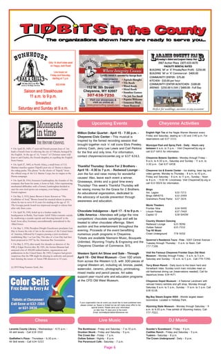 Page 6
English High Tea at the Nagle Warren Mansion every
Friday and Saturday, seating at 1:30 and 3:40 p.m. For
reservations call 637-3333.
Municipal Pool and Spray Park - Daily - Hours vary
between 6 a.m. to 9 p.m. - Visit CheyenneCity.org or
call 637-6455 for information.
Cheyenne Botanic Gardens - Monday through Friday -
8 a.m. to 4:30 p.m., Saturday and Sunday - 11 a.m. to
3:30 p.m. Call 637-6458.
Cheyenne Ice & Events Center - Ice skating, laser tag and
video games. Monday to Thursday - 8 a.m. to 10 p.m.,
Friday and Saturday - 8 a.m. to 11 p.m., Sunday - Noon
to 8 p.m. - 1530 W. Lincolnway. Visit CheyenneCity.org or
call 433-0024 for information.
Bingo
Am. Legion 635-7213
Bingo AMVETS 632-2999
Grandma’s Pickle Parlor 637-3614
Movie Theaters
Frontier Nine 634-9499
Lincoln Palace 637-7469
Capitol 12 638-SHOW
Country Western Dancing
Redwood Lounge 635-9096
Outlaw Saloon 635-7552
Top 40 Music
Crown Underground 778-9202
Governor’s Residence Tours - Free - 5001 Central Avenue -
Tuesday through Thursday - 9 a.m. to Noon. Call
777-7398.
Visit the Famous Cheyenne Frontier Days Old West
Museum - Monday through Friday - 9 a.m. to 5 p.m.
Saturday and Sunday - 10 a.m. to 5 p.m. Call 778-7290.
Terry Bison Ranch - Daily tours to the bison herd and
horseback rides. Sunday lunch train includes meal on
old-fashioned dining car (reservations needed). Call for
departure times: 634-4171.
Cheyenne Depot Museum - A National Landmark with
railroad history exhibits and gift shop. Monday through
Saturday 9 a.m. to 5 p.m., Sunday - 11 a.m. to 5 p.m. Call
638-6338.
Big Boy Steam Engine 4004 - Worlds largest steam
locomotive. Located in Holliday Park.
Wyoming State Museum - Monday through Saturday - 9
a.m. to 4:30 p.m. Free exhibit of Wyoming history. Call
777-7022.
If your organization has an event you would like to have published here,
please contact us. Space is limited but we will make every effort to list
special events. Please send your information
no later than 14 days prior to the event.
Email: burchettpubl.tidbits1@bresnan.net
Million Dollar Quartet - April 15 - 7:30 p.m. -
Cheyenne Civic Center - This musical is
inspired by the famed recording session that
brought together rock ‘n’ roll icons Elvis Presley,
Johnny Cash, Jerry Lee Lewis and Carl Perkins
for the first and only time. For information,
contact cheyenneciviccenter.org or 637-6363.
Thankful Thursday: Grace For 2 Brothers -
April 16 - 4:30 to 7 p.m. - Redwood Lounge -
Join the fun and raise money for wonderful
causes! Also, leave each event a winner.
Giveaways, drinks and a good time every
Thursday! This week’s Thankful Thursday will
be raising money for the Grace for 2 Brothers.
An educational organization, dedicated to
the advocacy of suicide prevention through
awareness and education.
Chocolate Indulgence - April 17 - 6 to 9 p.m. -
Little America - Attendees will judge the nine
competitors’ chocolate samplings and will be
treated to other chocolate offerings. Silent
auction and live entertainment throughout the
evening. Proceeds of the event benefitting
numerous youth programs in Cheyenne.
Tickets are available Niemann Music, Bouquets
Unlimited, Wyoming Trophy & Engraving and the
Cheyenne Chamber of Commerce. $15.
Western Spirit Art Show and Sale - Through
April 19 - Old West Museum - Over 100 artists
from across the Western U.S. with 300 pieces of
original Western art, including oil, bronze, pastel,
watercolor, ceramic, photography, printmaking,
mixed media and pencil pieces. Art sales
support year-round arts and education programs
at the CFD Old West Museum.
Cheyenne ActivitiesUpcoming Events
• On April 29, 1429, 17-year-old French peasant Joan of Arc
leads a French force in relieving the city of Orleans, besieged by
the English. At the age of 16, “voices” of Christian saints told
Joan to aid Charles, the French dauphin, in expelling the English
from France.
• On April 27, 1805, in North Africa, a small force of U.S.
Marines marches against Tripoli’s port city of Derna to depose
the ruling pasha. The phrase “to the shores of Tripoli,” from
the official song of the U.S. Marine Corps, has its origins in the
Derna campaign.
• On April 28, 1916, Ferruccio Lamborghini, the founder of the
company that bears his name, is born in Italy. After experiencing
mechanical difficulties with a Ferrari, Lamborghini decided to
start his own rival sports-car company, even hiring a former
Ferrari engineer.
• On May 3, 1933, James Brown is born. Known as “The
Godfather of Soul,” Brown honed his musical talents in prison,
where he was to serve 8-16 years for stealing at the age of 15.
The Georgia parole board was impressed enough to release him
after only three years.
• On April 30, 1945, holed up in a bunker under his
headquarters in Berlin, Nazi leader Adolf Hitler commits suicide
by swallowing a cyanide capsule and shooting himself in the
head. Soon after, Germany unconditionally surrendered to the
Allied forces.
• On May 1, 1958, President Dwight Eisenhower proclaims Law
Day to honor the role of law in the creation of the United States
of America, followed by Congress passing a joint resolution
establishing May 1 as Law Day. The idea of a Law Day had first
been proposed in 1957 by the American Bar Association.
• On May 2, 1972, after nearly five decades as director of the
FBI, J. Edgar Hoover dies. By 1921, the former librarian had
amassed a list of 450,000 radical leaders, organizations and
publications in the United States. By 1969, Congress had grown
suspicious that the FBI might be abusing its authority and passed
laws limiting the tenure of future FBI directors to 10 years.
(c) 2015 King Features Synd., Inc.
Chess Live Music
Laramie County Library - Wednesdays - 4:15 p.m. -
All skill levels - Call 634-3561
Godfather’s Pizza - Thursdays - 6:30 p.m. -
All Skill levels - Call 634-5222
The Bunkhouse - Friday and Saturday - 7 to 10 p.m.
Drunken Skunk - Friday and Saturday - 9 p.m.
The Crown Bar - Friday - 7 p.m.
Outlaw Saloon - Nightly - 8 p.m.
The Paramount Cafe - Saturday - 7 p.m.
DJ Music
Scooter’s Scoreboard - Friday - 9 p.m.
Cadillac Ranch - Friday and Saturday - 9 p.m.
Tuskers - Saturday - 8 p.m.
The Crown Underground - Daily - 9 p.m.
 