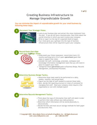 1 of 2

               Creating Business Infrastructure to
                 Manage Unpredictable Growth
You can minimize the impact of unpredictable growth for your small business by
following these steps:

     Document Your Strategic Vision.
1
                                • Look at your business plan and extract the vision statement from
                                  the plan. If you do not have a business plan, then think about the
                                  overall direction in which you want to grow your company.
                                • Write or type it at the top of a separate sheet of paper.
                                • Your vision gives you a glimpse into the type of business
                                  infrastructure that will be required to grow your company.




     Record Goals that Align
2    with Your Strategic Vision.
                                • Underneath your Vision statement, record short-term (12-
                                  months) and long-term (3 to 5 year) operational goals that
                                  align or support that vision.
                                • Consider the staff, technology, processes, workspace and
                                  knowledge/information management tools that you will need in
                                  place to support your vision.
                                • Categorize those operational goals as Business Design, Records
                                   Management, and Business Processes.



3    Determine Business Design Tactics.
                                • Determine those tasks need to be performed on a daily,
                                  weekly, monthly, and annual basis.
                                • Figure out the type of staff needed to execute those tasks.
                                • Next, decide the reporting structure or chain of command for
                                  managing that staff. Does your company vision require a flat
                                  organization or one with multiple layers?



    Determine Records Management Tactics.
4
                               • Think about the type of information that staff will need in order
                                 to perform their jobs without your daily presence.
                               • Determine which information will be stored physically vs.
                                 electronically.
                               • Decide the best and most secure storage methods for both paper
                                 and electronic files.



     © Copyright 2009. Alicia Butler Pierre on behalf of Equilibria, Inc. All Rights Reserved.
                  web: www.EQBsystems.com                  ph: 1.888.636.5999
 