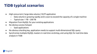 ● High concurrent / large data volume / OLTP application
○ Data volume is growing rapidly and is soon to exceed the capacity of a single machine
○ Typical size: 1 TB ~ 200 TB
● Migration from MySQL for your existing applications
● No obvious access hotspot
○ SaaS applications
● No obvious sharding key, application needs to support multi-dimensional SQL query
● Synchronize multiple MySQL masters in real time via binlog, and using SQL for real-time data
analysis in TiDB
TiDB typical scenarios
 